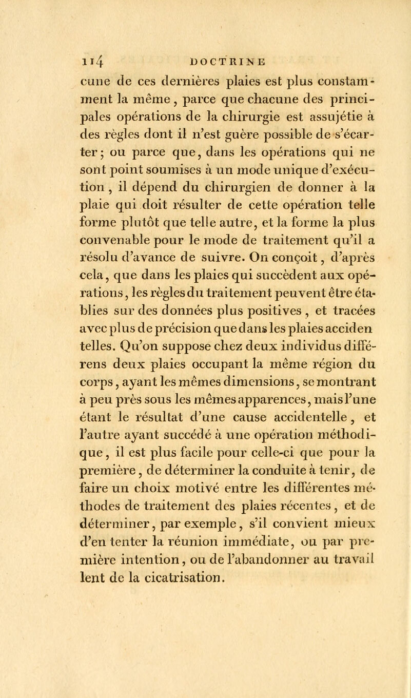 cune de ces dernières plaies est plus constam- ment la même , parce que chacune des princi- pales opérations de la chirurgie est assujétie à des règles dont il n'est guère possible de s'écar- ter; ou parce que, dans les opérations qui ne sont point soumises à un mode unique d'exécu- tion , il dépend du chirurgien de donner à la plaie qui doit résulter de cette opération telle forme plutôt que telle autre, et la forme la plus convenable pour le mode de traitement qu'il a résolu d'avance de suivre. On conçoit, d'après cela, que dans les plaies qui succèdent aux opé- rations , les règles du traitement peuvent être éta- blies sur des données plus positives , et tracées avec plus de précision que dans les plaies acciden telles. Qu'on suppose chez deux individus diffé- rens deux plaies occupant la même région du corps, ayant les mêmes dimensions, se montrant à peu près sous les mêmes apparences, mais l'une étant le résultat d'une cause accidentelle, et l'autre ayant succédé à une opération méthodi- que , il est plus facile pour celle-ci que pour la première, de déterminer la conduite à tenir, de faire un choix motivé entre les différentes mé- thodes de traitement des plaies récentes , et de déterminer, par exemple, s'il convient mieux d'en tenter la réunion immédiate, ou par pre- mière intention, ou de l'abandonner au travail lent de la cicatrisation.