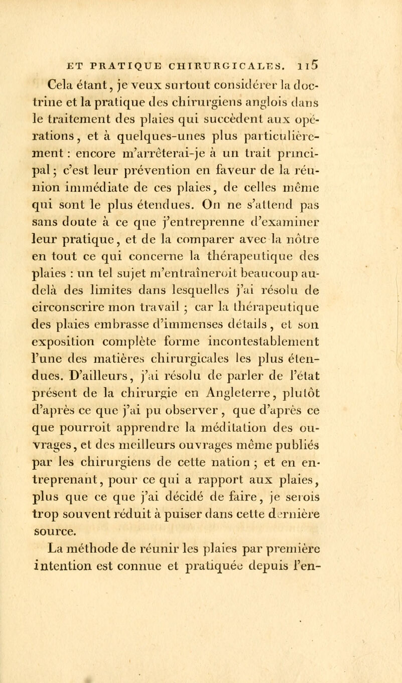 Cela étant, je veux surtout considérer la doc- trine et la pratique des chirurgiens anglois dans le traitement des plaies qui succèdent aux opé- rations, et à quelques-unes plus particulière- ment : encore m'arrêterai-)ë à un trait princi- pal ; c'est leur prévention en faveur de la réu- nion immédiate de ces plaies, de celles même qui sont le plus étendues. On ne s'attend pas sans doute à ce que j'entreprenne d'examiner leur pratique, et de la comparer avec la nôtre en tout ce qui concerne la thérapeutique des plaies : un tel sujet m'entraîneroit beaucoup au- delà des limites dans lesquelles j'ai résolu de circonscrire mon travail ; car la thérapeutique des plaies embrasse d'immenses détails, et son exposition complète forme incontestablement l'une des matières chirurgicales les plus éten- dues. D'ailleurs, j'ai résolu de parler de l'état présent de la chirurgie en Angleterre, plutôt d'après ce que j'ai pu observer , que d'après ce que pourroit apprendre la méditation des ou- vrages, et des meilleurs ouvrages même publiés par les chirurgiens de cette nation ; et en en- treprenant, pour ce qui a rapport aux plaies, plus que ce que j'ai décidé de faire, je serois trop souvent réduit à puiser dans cette dernière source. La méthode de réunir les plaies par première intention est connue et pratiquée depuis l'en-