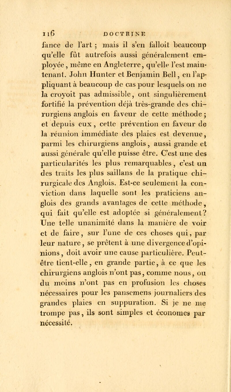 fance de Fart : mais il s'en falloit beaucoup qu'elle fût autrefois aussi généralement em- ployée , même en Angleterre, qu'elle l'est main- tenant. John Hun ter et Benjamin Bell, en l'ap- pliquant à beaucoup de cas pour lesquels on ne la croyoit pas admissible, ont singulièrement fortifié la prévention déjà très-grande des chi- rurgiens anglois en faveur de cette méthode ; et depuis eux , cette prévention en faveur de la réunion immédiate des plaies est devenue, parmi les chirurgiens anglois, aussi grande et aussi générale qu'elle puisse être. C'est une des particularités les plus remarquables, c'est un des traits les plus saillans de la pratique chi- rurgicale des Anglois. Est-ce seulement la con- viction dans laquelle sont les praticiens an- glois des grands avantages de cette méthode, qui fait qu'elle est adoptée si généralement? Une telle unanimité dans la manière de voir et de faire, sur l'une de ces choses qui, par leur nature, se prêtent à une divergence d'opi- nions , doit avoir une cause particulière. Peut- être tient-elle, en grande partie, à ce que les chirurgiens anglois n'ont pas, comme nous, ou du moins n'ont pas en profusion les choses nécessaires pour les pansemens journaliers des grandes plaies en suppuration. Si je ne me trompe pas, ils sont simples et économes par nécessité.