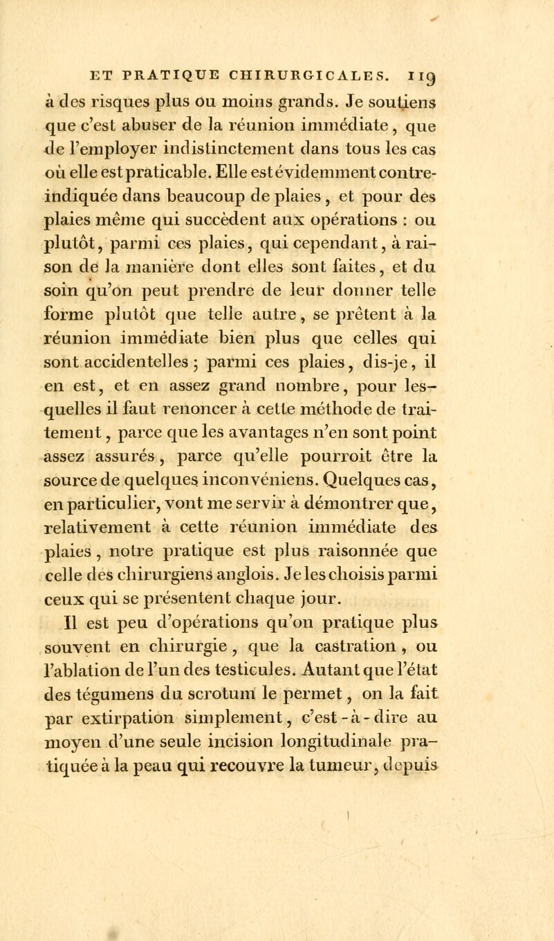 à des risques plus ou moins grands. Je soutiens que c'est abuser de la réunion immédiate, que cle l'employer indistinctement dans tous les cas où elle est praticable. Elle est évidemment contre- indiquée dans beaucoup de plaies , et pour des plaies même qui succèdent aux opérations : ou plutôt, parmi ces plaies, qui cependant, à rai- son de la manière dont elles sont faites, et du soin qu'on peut prendre de leur donner telle forme plutôt que telle autre, se prêtent à la réunion immédiate bien plus que celles qui sont accidentelles 5 parmi ces plaies, dis-je, il en est, et en assez grand nombre, pour les- quelles il faut renoncer à cette méthode de trai- tement , parce que les avantages n'en sont point assez assurés, parce qu'elle pourroit être la source de quelques inconvéniens. Quelques cas, en particulier, vont me servir à démontrer que, relativement à cette réunion immédiate des plaies , notre pratique est plus raisonnée que celle des chirurgiens anglois. Je les choisis parmi ceux qui se présentent chaque jour. Il est peu d'opérations qu'on pratique plus souvent en chirurgie, que la castration, ou l'ablation de l'un des testicules. Autant que l'état des tégumens du scrotum le permet, on la fait par extirpation simplement, c'est-à-dire au moyen d'une seule incision longitudinale pra- tiquée à la peau qui recouvre la tumeur, depuis