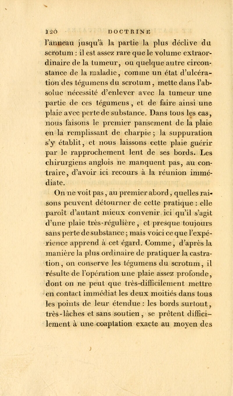 l'anneau jusqu'à la partie la plus déclive du scrotum : il est assez rare que le volume extraor- dinaire de la tumeur, ou quelque autre circon- stance de la maladie, comme un état d'ulcéra- tion des tégumens du scrotum, mette dans l'ab- solue nécessité d'enlever avec la tumeur une partie de ces tégumens , et de faire ainsi une plaie avec perte de substance. Dans tous les cas, nous faisons le premier pansement de la plaie en la remplissant de charpie ; la suppuration s'y établit, et nous laissons cette plaie guérir par le rapprochement lent de ses bords. Les chirurgiens anglois ne manquent pas, au con- traire, d'avoir ici recours à la réunion immé- diate. On ne voit pas, au premier abord, quelles rai- sons peuvent détourner de cette pratique : elle paroît d'autant mieux convenir ici qu'il s'agit d'une plaie très - régulière , et presque toujours sans perte de substance ; mais voici ce que l'expé- rience apprend à cet égard. Comme, d'après la manière la plus ordinaire de pratiquer la castra- tion, on conserve les tégumens du scrotum, il résulte de l'opération une plaie assez profonde, dont on ne peut que très-difficilement mettre en contact immédiat les deux moitiés dans tous les points de leur étendue : les bords surtout, très-lâches et sans soutien, se prêtent diffici- lement à une coaptation exacte au moyen des