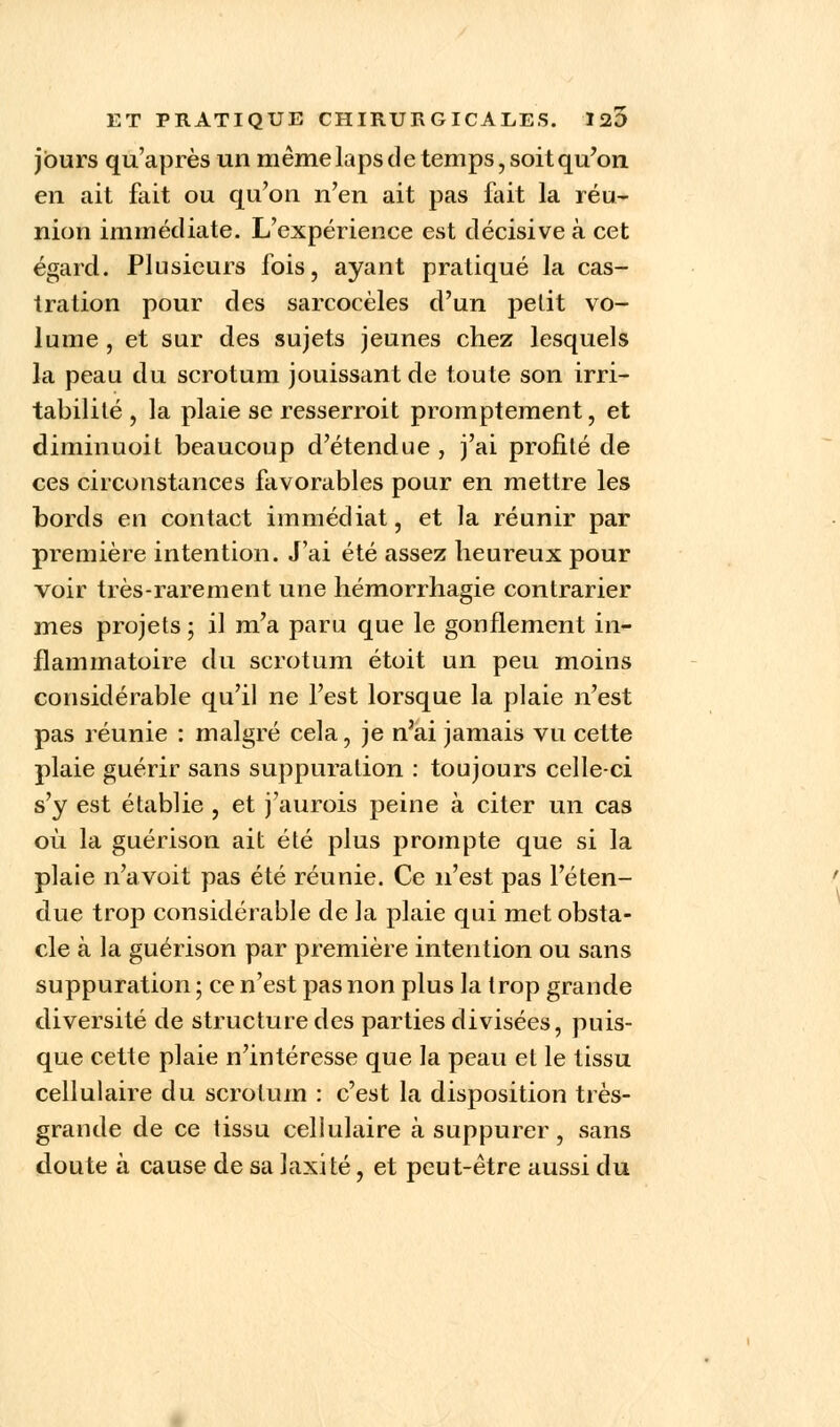 jours qu'après un même laps de temps, soit qu'on en ait fait ou qu'on n'en ait pas fait la réu- nion immédiate. L'expérience est décisive à cet égard. Plusieurs fois, ayant pratiqué la cas- tration pour des sarcocèles d'un petit vo- lume , et sur des sujets jeunes chez lesquels la peau du scrotum jouissant de toute son irri- tabilité , la plaie se resserroit promptement, et diminuoit beaucoup d'étendue , j'ai profité de ces circonstances favorables pour en mettre les bords en contact immédiat, et la réunir par première intention. J'ai été assez heureux pour voir très-rarement une hémorrhagie contrarier mes projets ; il m'a paru que le gonflement in- flammatoire du scrotum étoit un peu moins considérable qu'il ne l'est lorsque la plaie n'est pas réunie : malgré cela, je n'ai jamais vu cette plaie guérir sans suppuration : toujours celle-ci s'y est établie , et j'aurois peine à citer un cas où la guérison ait été plus prompte que si la plaie n'avoit pas été réunie. Ce n'est pas l'éten- due trop considérable de la plaie qui met obsta- cle à la guérison par première intention ou sans suppuration ; ce n'est pas non plus la trop grande diversité de structure des parties divisées, puis- que cette plaie n'intéresse que la peau et le tissu cellulaire du scrotum : c'est la disposition très- grande de ce tissu cellulaire à suppurer, sans doute à cause de sa laxité, et peut-être aussi du
