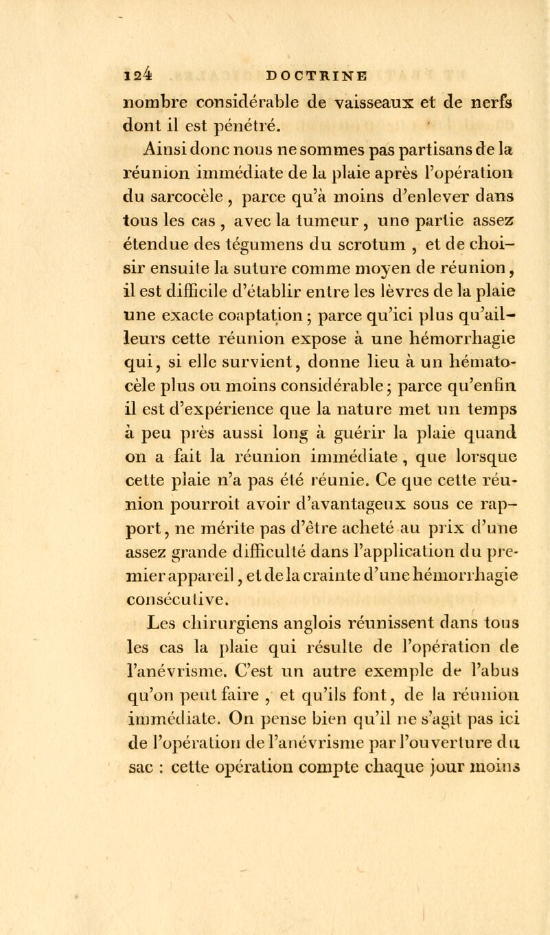nombre considérable de vaisseaux et de nerfs dont il est pénétré. Ainsi donc non s ne sommes pas partisans de la réunion immédiate de la plaie après l'opération du sarcocèle , parce qu'à moins d'enlever dans tous les cas , avec la tumeur , une partie assez étendue des tégumens du scrotum , et de choi- sir ensuite la suture comme moyen de réunion , il est difficile d'établir entre les lèvres de la plaie une exacte coaptation ; parce qu'ici plus qu'ail- leurs cette réunion expose à une hémorrhagie qui, si elle survient, donne lieu à un hémato- cèle plus ou moins considérable ; parce qu'enfin il est d'expérience que la nature met un temps à peu près aussi long à guérir la plaie quand on a fait la réunion immédiate , que lorsque cette plaie n'a pas été réunie. Ce que cette réu- nion pourroit avoir d'avantageux sous ce rap- port, ne mérite pas d'être acheté au prix d'une assez grande difficulté dans l'application du pre- mier appareil, et de la crainte d'une hémorrhagie consécutive. Les chirurgiens anglois réunissent dans tous les cas la plaie qui résulte de l'opération de l'anévrisme. C'est un autre exemple de l'abus qu'on peut faire , et qu'ils font, de la réunion immédiate. On pense bien qu'il ne s'agit pas ici de l'opération de l'anévrisme par l'ouverture du sac : cette opération compte chaque jour moins