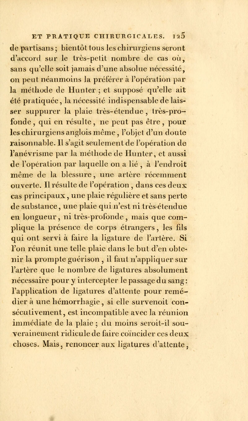 de partisans ; bientôt tous les chirurgiens seront d'accord sur le très-petit nombre de cas où, sans qu'elle soit jamais d'une absolue nécessité, on peut néanmoins la préférer à l'opération par la méthode de Hunier ; et supposé qu'elle ait été pratiquée, la nécessité indispensable de lais- ser suppurer la plaie très-étendue, très-pro- fonde, qui en résulte, ne peut pas être, pour les chirurgiens anglois même, l'objet d'un doute raisonnable. Il s'agit seulement de l'opération de l'anévrisme par la méthode de Hunter, et aussi de l'opération par laquelle on a lié , à l'endroit même de la blessure, une artère récemment ouverte. Il résulte de l'opération , dans ces deux cas principaux, une plaie régulière et sans perte de substance, une plaie qui n'est ni très-étendue en longueur, ni très-profonde, mais que com- plique la présence de corps étrangers, les fils qui ont servi à faire la ligature de l'artère. Si l'on réunit une telle plaie dans le but d'en obte- nir la prompte guérison , il faut n'appliquer sur l'artère que le nombre de ligatures absolument nécessaire pour y intercepter le passage du sang : l'application de ligatures d'attente pour remé- dier à une hémorrhagie, si elle survenoit con- sécutivement, est incompatible avec la réunion immédiate de la plaie ; du moins seroit-il sou- verainement ridicule de faire coïncider ces deux choses. Mais, renoncer aux ligatures d'attente,