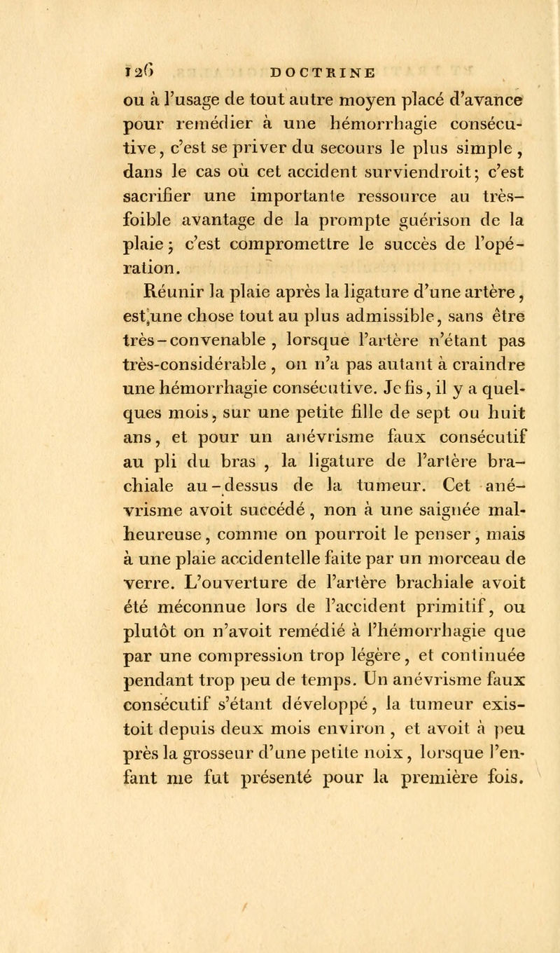 ou à l'usage de tout autre moyen placé d'avance pour remédier à une hémorrhagie consécu- tive, c'est se priver du secours le plus simple , dans le cas où cet accident surviendroit; c'est sacrifier une importante ressource au très-* foible avantage de la prompte guérison de la plaie ; c'est compromettre le succès de l'opé- ration. Réunir la plaie après la ligature d'une artère , estjune chose tout au plus admissible, sans être très - convenable , lorsque l'artère n'étant pas très-considérable , on n'a pas autant à craindre une hémorrhagie consécutive. Je fis, il y a quel- ques moisj sur une petite fille de sept ou huit ans, et pour un anévrisme faux consécutif au pli du bras , la ligature de l'artère bra- chiale au-dessus de la tumeur. Cet ané- vrisme avoit succédé, non à une saignée mal- heureuse , comme on pourroit le penser, mais à une plaie accidentelle faite par un morceau de verre. L'ouverture de l'artère brachiale avoit été méconnue lors de l'accident primitif, ou plutôt on n'avoit remédié à l'hémorrhagie que par une compression trop légère, et continuée pendant trop peu de temps. Un anévrisme faux consécutif s'étant développé, la tumeur exis- toit depuis deux mois environ , et avoit à peu près la grosseur d'une petite noix, lorsque l'en- fant me fut présenté pour la première fois.