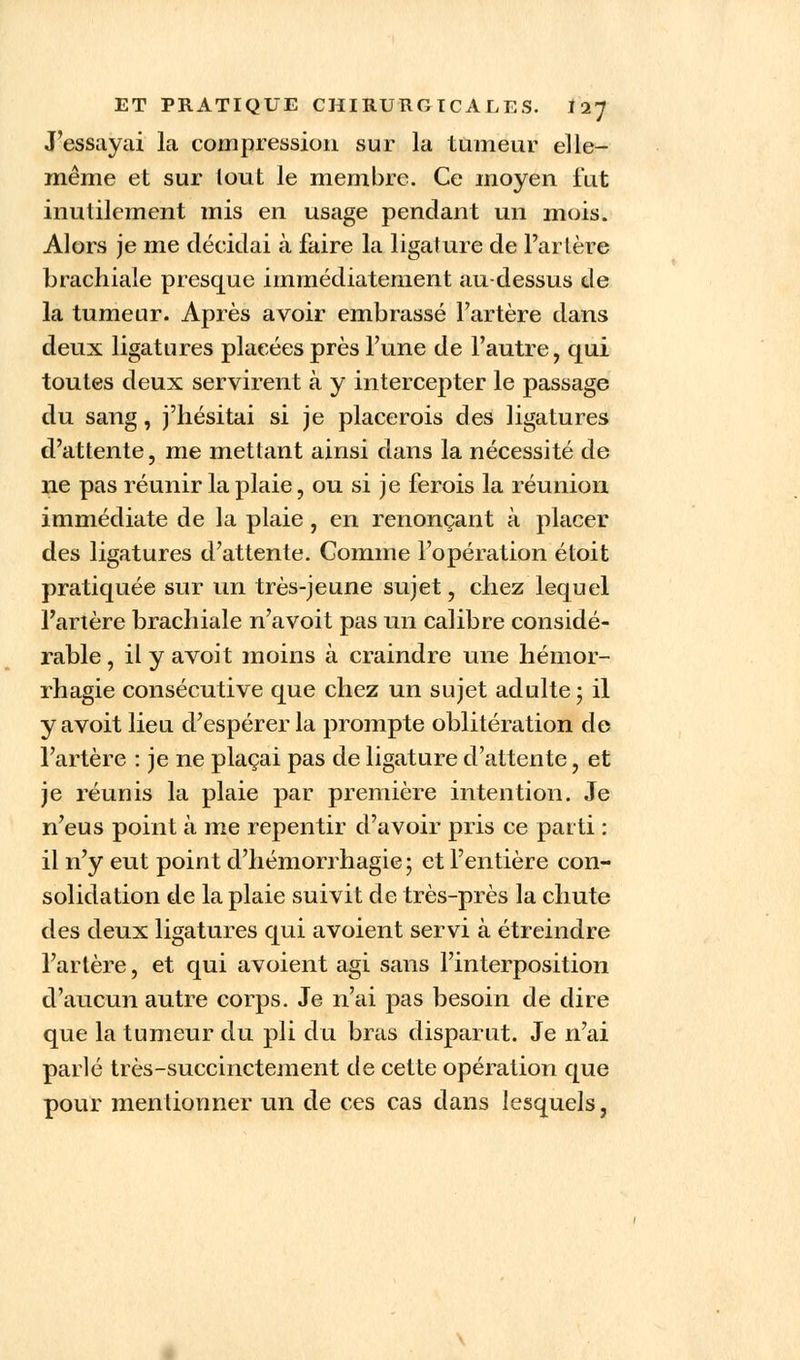 J'essayai la compression sur la tumeur elle- même et sur tout le membre. Ce moyen fut inutilement mis en usage pendant un mois. Alors je me décidai à faire la ligature de l'artère brachiale presque immédiatement au-dessus de la tumeur. Après avoir embrassé l'artère dans deux ligatures placées près l'une de l'autre, qui toutes deux servirent à y intercepter le passage du sang, j'hésitai si je placerois des ligatures d'attente, me mettant ainsi dans la nécessité de ne pas réunir la plaie, ou si je ferois la réunion immédiate de la plaie, en renonçant à placer des ligatures d'attente. Comme l'opération étoit pratiquée sur un très-jeune sujet, chez lequel l'artère brachiale n'avoit pas un calibre considé- rable, ilyavoit moins à craindre une hémor- rhagie consécutive que chez un sujet adulte ; il y avoit lieu d'espérer la prompte oblitération de l'artère : je ne plaçai pas de ligature d'attente, et je réunis la plaie par première intention. Je n'eus point à me repentir d'avoir pris ce parti : il n'y eut point d'hémorrhagie; et l'entière con- solidation de la plaie suivit de très-près la chute des deux ligatures qui avoient servi à étreindre l'artère, et qui avoient agi sans l'interposition d'aucun autre corps. Je n'ai pas besoin de dire que la tumeur du pli du bras disparut. Je n'ai parlé très-succinctement de cette opération que pour mentionner un de ces cas dans lesquels,