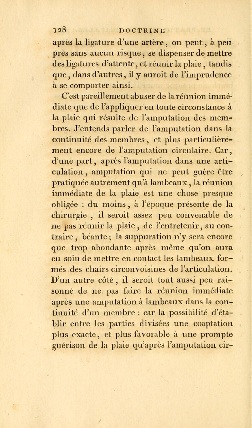 après la ligature d'une artère, on peut, à peu près sans aucun risque, se dispenser de mettre des ligatures d'attente, et réunir la plaie , tandis que, dans d'autres, il y auroit de l'imprudence à se comporter ainsi. C'est pareillement abuser de la réunion immé- diate que de l'appliquer en toute circonstance à la plaie qui résulte de l'amputation des mem- bres. J'entends parler de l'amputation dans la continuité des membres , et plus particulière- ment encore de l'amputation circulaire. Car, d'une part, après l'amputation dans une arti- culation , amputation qui ne peut guère être pratiquée autrement qu'à lambeaux, la réunion immédiate de la plaie est une chose presque obligée : du moins , à l'époque présente de la chirurgie , il seroit assez peu convenable de ne pas réunir la plaie , de l'entretenir, au con- traire , béante ; la suppuration n'y sera encore que trop abondante après même qu'on aura eu soin de mettre en contact les lambeaux for- més des chairs circonvoisines de l'articulation. D'un autre côté , il seroit tout aussi peu rai- sonné de ne pas faire la réunion immédiate après une amputation à lambeaux dans la con- tinuité d'un membre : car la possibilité d'éta- blir entre les parties divisées une coaptation plus exacte, et plus favorable à une prompte guérison de la plaie qu'après l'amputation cir-