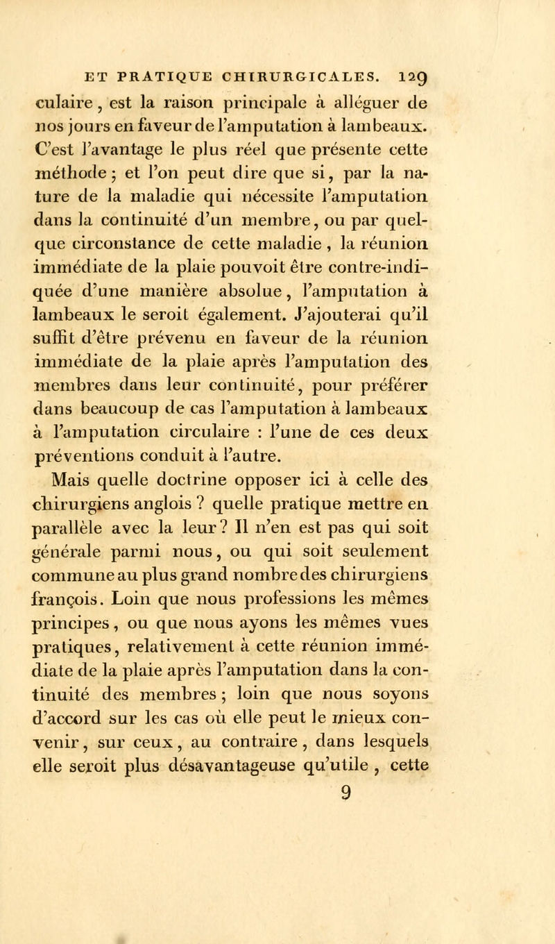 culaire, est la raison principale à alléguer de nos jours en faveur de l'amputation à lambeaux. C'est l'avantage le plus réel que présente cette méthode ; et l'on peut dire que si, par la na- ture de la maladie qui nécessite l'amputation dans la continuité d'un membre, ou par quel- que circonstance de cette maladie , la réunion immédiate de la plaie pou voit être contre-indi- quée d'une manière absolue, l'amputation à lambeaux le seroit également. J'ajouterai qu'il suffit d'être prévenu en faveur de la réunion immédiate de la plaie après l'amputation des membres dans leur continuité, pour préférer dans beaucoup de cas l'amputation à lambeaux à l'amputation circulaire : l'une de ces deux préventions conduit à l'autre. Mais quelle doctrine opposer ici à celle des chirurgiens anglois ? quelle pratique mettre en parallèle avec la leur? Il n'en est pas qui soit générale parmi nous, ou qui soit seulement commune au plus grand nombre des chirurgiens françois. Loin que nous professions les mêmes principes, ou que nous ayons les mêmes vues pratiques, relativement à cette réunion immé- diate de la plaie après l'amputation dans la con- tinuité des membres ; loin que nous soyons d'accord sur les cas où elle peut le mieux con- venir , sur ceux, au contraire, dans lesquels elle seroit plus désavantageuse qu'utile , cette 9