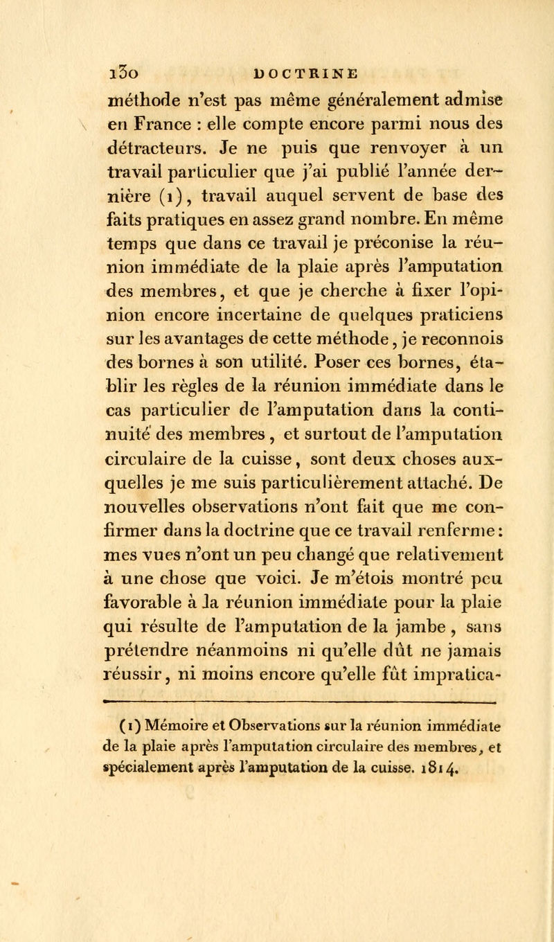 méthode n'est pas même généralement admise en France : elle compte encore parmi nous des détracteurs. Je ne puis que renvoyer à un travail particulier que j'ai publié l'année der- nière (1), travail auquel servent de base des faits pratiques en assez grand nombre. En même temps que dans ce travail je préconise la réu- nion immédiate de la plaie après l'amputation des membres, et que je cherche à fixer l'opi- nion encore incertaine de quelques praticiens sur les avantages de cette méthode, je reconnois des bornes à son utilité. Poser ces bornes, éta- blir les règles de la réunion immédiate dans le cas particulier de l'amputation dans la conti- nuité des membres, et surtout de l'amputation circulaire de la cuisse, sont deux choses aux- quelles je me suis particulièrement attaché. De nouvelles observations n'ont fait que me con- firmer dans la doctrine que ce travail renferme : mes vues n'ont un peu changé que relativement à une chose que voici. Je m'étois montré peu favorable à Ja réunion immédiate pour la plaie qui résulte de l'amputation de la jambe , sans prétendre néanmoins ni qu'elle dût ne jamais réussir, ni moins encore qu'elle fût impratica- (i) Mémoire et Observations sur la réunion immédiate de la plaie après l'amputation circulaire des membres, et spécialement après l'amputation de la cuisse. 1814.