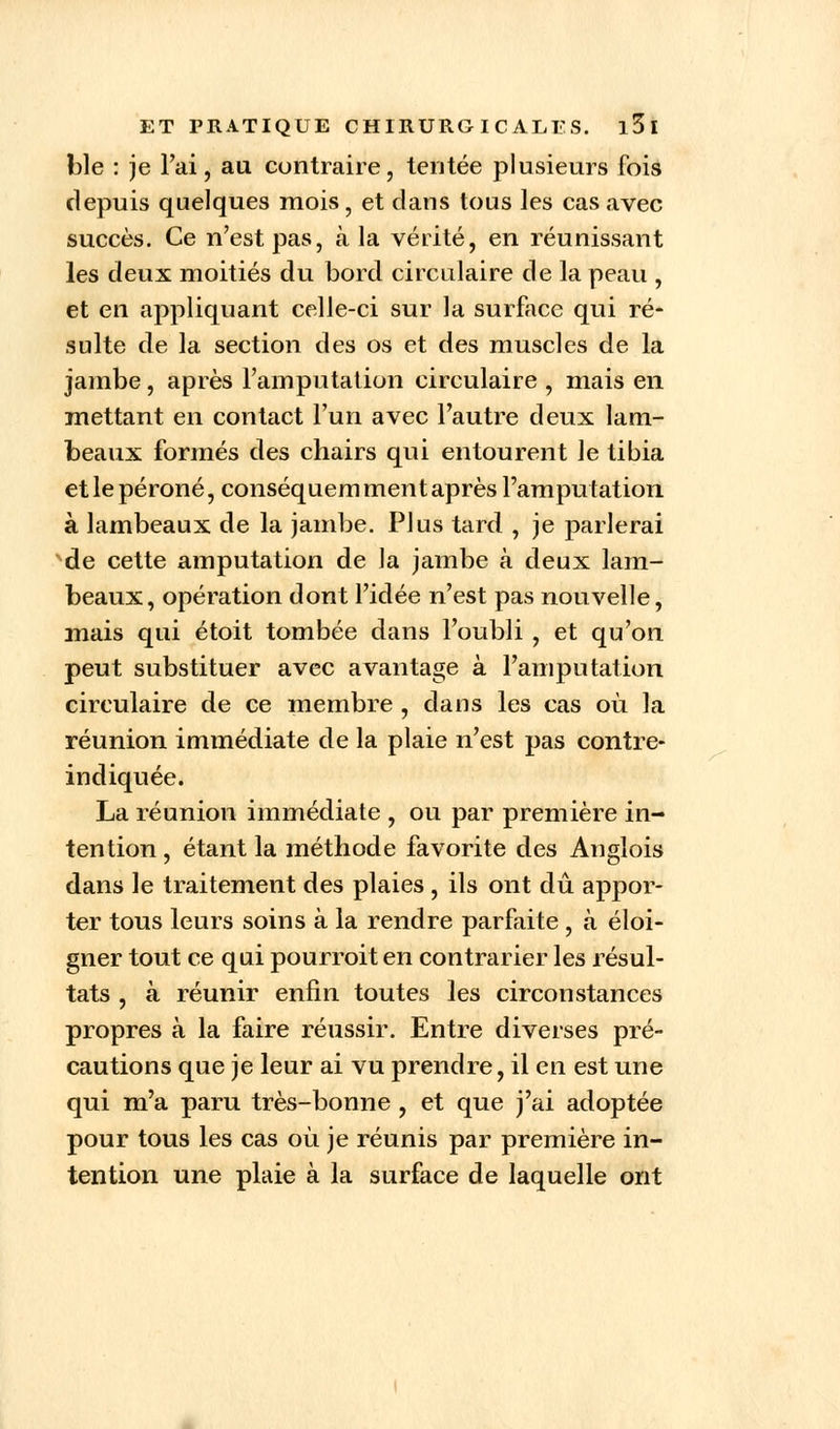ble : je l'ai, au contraire, tentée plusieurs fois depuis quelques mois, et dans tous les cas avec succès. Ce n'est pas, à la vérité, en réunissant les deux moitiés du bord circulaire de la peau , et en appliquant celle-ci sur la surface qui ré- sulte de la section des os et des muscles de la jambe, après l'amputation circulaire , mais en mettant en contact l'un avec l'autre deux lam- beaux formés des chairs qui entourent le tibia et le péroné, conséquem ment après l'amputation à lambeaux de la jambe. Plus tard , je parlerai de cette amputation de la jambe à deux lam- beaux, opération dont l'idée n'est pas nouvelle, mais qui étoit tombée dans l'oubli , et qu'on peut substituer avec avantage à l'amputation circulaire de ce membre , dans les cas où la réunion immédiate de la plaie n'est pas contre- indiquée. La réunion immédiate , ou par première in- tention, étant la méthode favorite des Anglois dans le traitement des plaies , ils ont dû appor- ter tous leurs soins à la rendre parfaite , à éloi- gner tout ce qui pourroit en contrarier les résul- tats , à réunir enfin toutes les circonstances propres à la faire réussir. Entre diverses pré- cautions que je leur ai vu prendre, il en est une qui m'a paru très-bonne , et que j'ai adoptée pour tous les cas où je réunis par première in- tention une plaie à la surface de laquelle ont