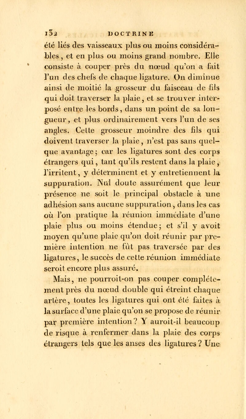 été liés des vaisseaux plus ou moins considéra- bles , et en plus ou moins grand nombre. Elle consiste à couper près du nœud qu'on a fait l'un des chefs de chaque ligature. On diminue ainsi de moitié la grosseur du faisceau de fils qui doit traverser la plaie, et se trouver inter- posé entre les bords, dans un point de sa lon- gueur, et plus ordinairement vers l'un de ses angles. Celte grosseur moindre des fils qui doivent traverser la plaie, n'est pas sans quel- que avantage ; car les ligatures sont des corps étrangers qui , tant qu'ils restent dans la plaie , l'irritent, y déterminent et y entretiennent la suppuration. Nul doute assurément que leur présence ne soit le principal obstacle à une adhésion sans aucune suppuration, dans les cas où l'on pratique la réunion immédiate d'une plaie plus ou moins étendue; et s'il y avoit moyen qu'une plaie qu'on doit réunir par pre- mière intention ne fut pas traversée par des ligatures, le succès de cette réunion immédiate seroit encore plus assuré. Mais, ne pourroit-on pas couper complète- ment près du nœud double qui étreint chaque artère, toutes les ligatures qui ont été faites à la surface d'une plaie qu'on se propose de réunir par première intention? Y auroit-il beaucoup de risque à renfermer clans la plaie des corps étrangers tels que les anses des ligatures ? Une