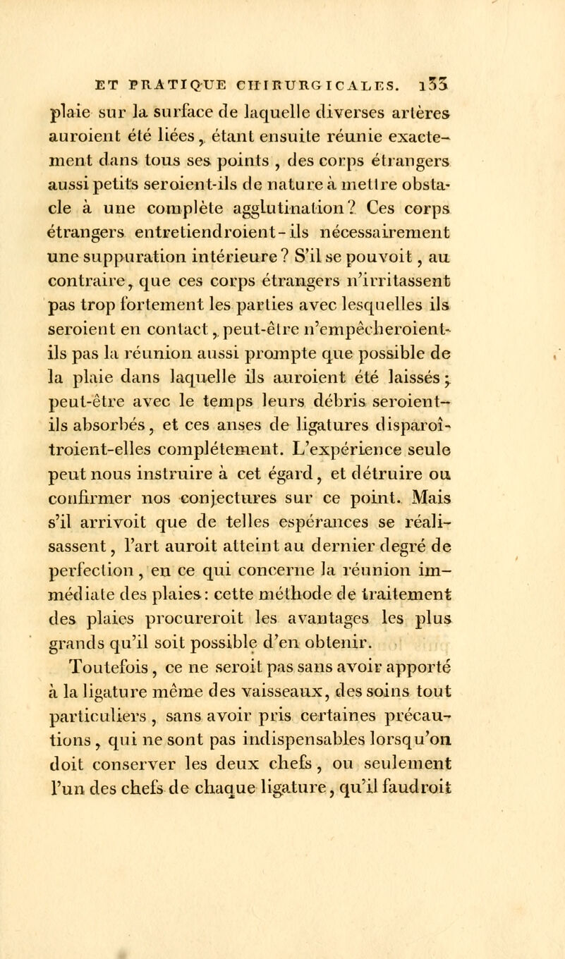 plaie sur la surface de laquelle diverses artères auroieut été liées, étant ensuite réunie exacte- ment dans tous ses points , des corps étrangers aussi petits seroient-ils de nature à mettre obsta- cle à une complète agglutination? Ces corps étrangers entretiendroient-ils nécessairement une suppuration intérieure? S'il se pouvoit, au contraire, que ces corps étrangers n'irritassent pas trop fortement les parties avec lesquelles ils seroient en contact,. peut-être n'empêcheroient- ils pas la réunion aussi prompte que possible de la plaie dans laquelle ils auroient été laissés -y peut-être avec le temps leurs débris seroient- ils absorbés, et ces anses de ligatures disparoî- troient-elles complètement. L'expérience seule peut nous instruire à cet égard, et détruire ou confirmer nos conjectures sur ce point. Mais s'il arrivoit que de telles espérances se réali- sassent , l'art auroit atteint au dernier degré de perfection, en ce qui concerne la réunion im- médiate des plaies: cette méthode de traitement des plaies procurero.it les avantages les plus grands qu'il soit possible d'en obtenir. Toutefois, ce ne seroit pas sans avoir apporté à la ligature même des vaisseaux, des soins tout particuliers , sans avoir pris certaines précau- tions , qui ne sont pas indispensables lorsqu'on doit conserver les deux chefs, ou seulement l'un des chefs de chaque ligature, qu'il faudroit