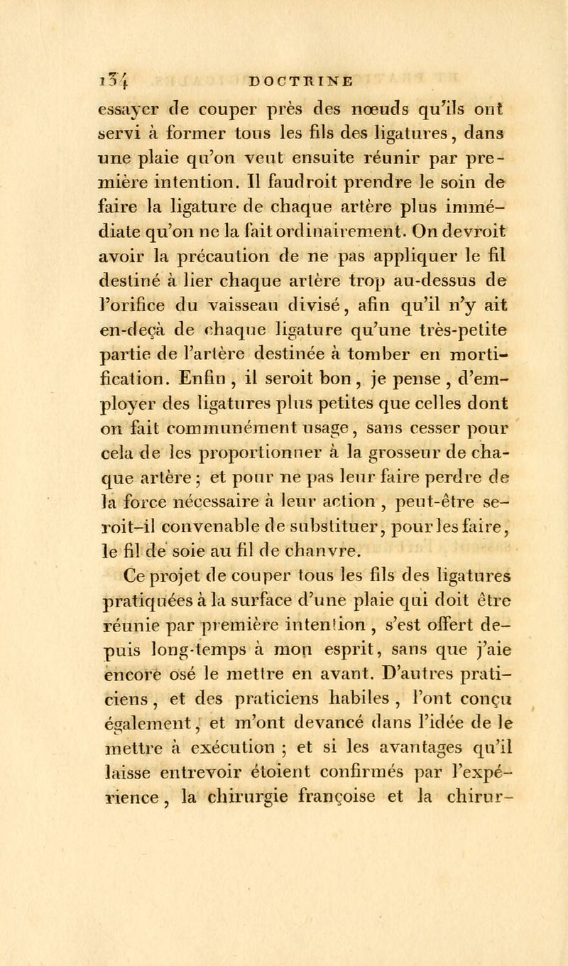 essayer de couper près des nœuds qu'ils ont servi à former tons les fils des ligatures, dans une plaie qu'on veut ensuite réunir par pre- mière intention. Il faudroit prendre le soin de faire la ligature de chaque artère plus immé- diate qu'on ne la fait ordinairement. On devroit avoir la précaution de ne pas appliquer le fil destiné à lier chaque artère trop au-dessus de l'orifice du vaisseau divisé, afin qu'il n'y ait en-deçà de chaque ligature qu'une très-petite partie de Tarière destinée à tomber en morti- fication. Enfin , il seroit bon , je pense , d'em- ployer des ligatures plus petites que celles dont on fait communément usage, sans cesser pour cela de les proportionner à la grosseur de cha- que artère ; et pour ne pas leur faire perdre de la force nécessaire à leur action , peut-être se- roit-il convenable de substituer, pour les faire, le fil de soie au fil de chanvre. Ce projet de couper tous les fils des ligatures pratiquées à la surface d'une plaie qui doit être réunie par première intenlion , s'est offert de- puis long-temps à mon esprit, sans que j'aie encore osé le mettre en avant. D'autres prati- ciens , et des praticiens habiles , l'ont conçu également, et m'ont devancé dans l'idée de le mettre à exécution ; et si les avantages qu'il laisse entrevoir étoient confirmés par l'expé- rience , la chirurgie françoise et la chirur-
