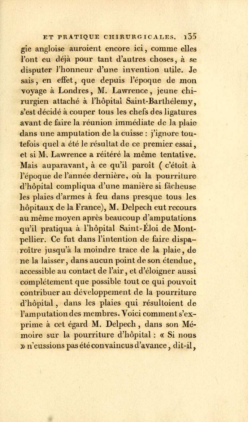 gie angloise auroient encore ici, comme elles l'ont eu déjà pour tant d'autres choses, à se disputer l'honneur d'une invention utile. Je sais, en effet, que depuis l'époque de mon voyage à Londres, M. Lawrence, jeune chi- rurgien attaché à l'hôpital Saint-Barthélémy, s'est décidé à couper tous les chefs des ligatures avant de faire la réunion immédiate de la plaie dans une amputation de la cuisse : j'ignore tou- tefois quel a été le résultat de ce premier essai, et si M. Lawrence a réitéré la même tentative. Mais auparavant, à ce qu'il paroît ( c'étoit à l'époque de l'année dernière, où la pourriture d'hôpital compliqua d'une manière si fâcheuse les plaies d'armes à feu dans presque tous les hôpitaux de la France), M. Delpech eut recours au même moyen après beaucoup d'amputations qu'il pratiqua à l'hôpital Saint-Eloi de Mont- pellier. Ce fut dans l'intention de faire dispa- roître jusqu'à la moindre trace de la plaie, de ne la laisser, dans aucun point de son étendue, accessible au contact de l'air, et d'éloigner aussi complètement que possible tout ce qui pouvoit contribuer au développement de la pourriture d'hôpital, dans les plaies qui résulloient de Famputation des membres. Voici comment s'ex- prime à cet égard M. Delpech , dans son Mé- moire sur la pourriture d'hôpital : « Si nous )) n'eussions pas été convaincus d'avance, dit-il,