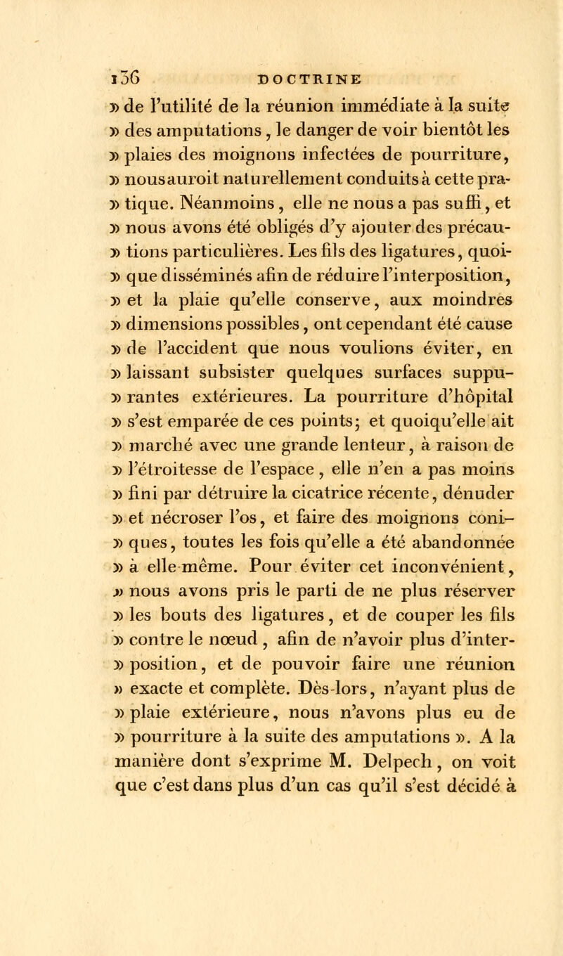 3> de l'utilité de la réunion immédiate à la suite y> des amputations , le danger de voir bientôt les » plaies des moignons infectées de pourriture, y> nousauroit naturellement conduits à cette pra- )) tique. Néanmoins, elle ne nous a pas suffi, et y> nous avons été obligés d'y ajouter des précau- » tions particulières. Les fils des ligatures, quoi- y> que disséminés afin de réduire l'interposition, y> et la plaie qu'elle conserve, aux moindres )> dimensions possibles, ont cependant été cause » de l'accident que nous voulions éviter, en )) laissant subsister quelques surfaces suppu- y> rantes extérieures. La pourriture d'hôpital » s'est emparée de ces puints; et quoiqu'elle ait y> marché avec une grande lenteur, à raison de )) l'étroitesse de l'espace, elle n'en a pas moins y> fini par détruire la cicatrice récente, dénuder » et nécroser l'os, et faire des moignons coni- » ques, toutes les fois qu'elle a été abandonnée » à elle même. Pour éviter cet inconvénient, » nous avons pris le parti de ne plus réserver y> les bouts des ligatures, et de couper les fils » contre le nœud , afin de n'avoir plus d'inter- » position, et de pouvoir faire une réunion » exacte et complète. Dès-lors, n'ayant plus de » plaie extérieure, nous n'avons plus eu de » pourriture à la suite des amputations ». A la manière dont s'exprime M. Delpech, on voit que c'est dans plus d'un cas qu'il s'est décidé à