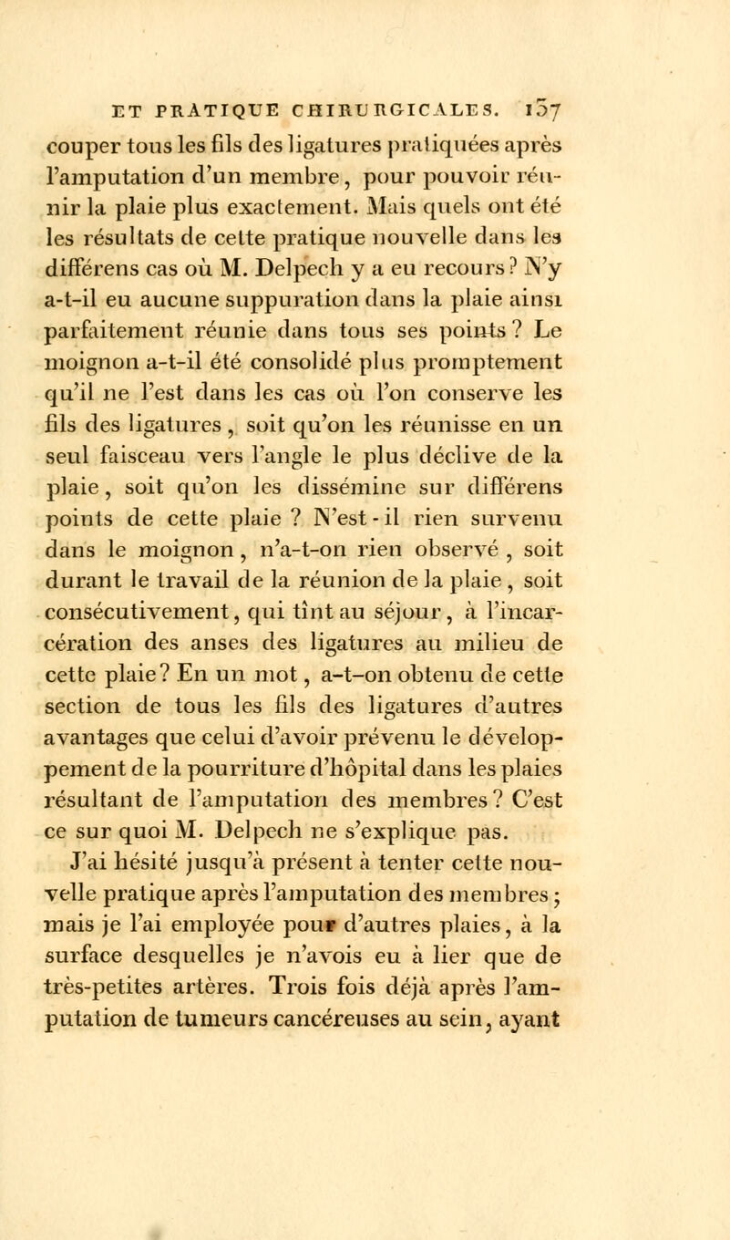 couper tous les fils des ligatures pratiquées après l'amputation d'un membre, pour pouvoir réu- nir la plaie plus exactement. Mais quels ont été les résultats de cette pratique nouvelle dans les différens cas où M. Delpech y a eu recours ? N'y a-t-il eu aucune suppuration dans la plaie ainsi parfaitement réunie dans tous ses points? Le moignon a-t-il été consolidé plus promptement qu'il ne l'est dans les cas où l'on conserve les fils des ligatures , soit qu'on les réunisse en un seul faisceau vers l'angle le plus déclive de la plaie, soit qu'on les dissémine sur différens points de cette plaie ? N'est - il rien survenu dans le moignon , n'a-t-on rien observé , soit durant le travail de la réunion de la plaie , soit consécutivement, qui tînt au séjour, à l'incar- cération des anses des ligatures au milieu de cette plaie? En un mot, a-t-on obtenu de cette section de tous les fils des ligatures d'autres avantages que celui d'avoir prévenu le dévelop- pement de la pourriture d'hôpital dans les plaies résultant de l'amputation des membres? C'est ce sur quoi M. Delpech ne s'explique pas. J'ai hésité jusqu'à présent à tenter cette nou- velle pratique après l'amputation des membres ; mais je l'ai employée pou» d'autres plaies, à la surface desquelles je n'avois eu à lier que de très-petites artères. Trois fois déjà après l'am- putation de tumeurs cancéreuses au sein, ayant