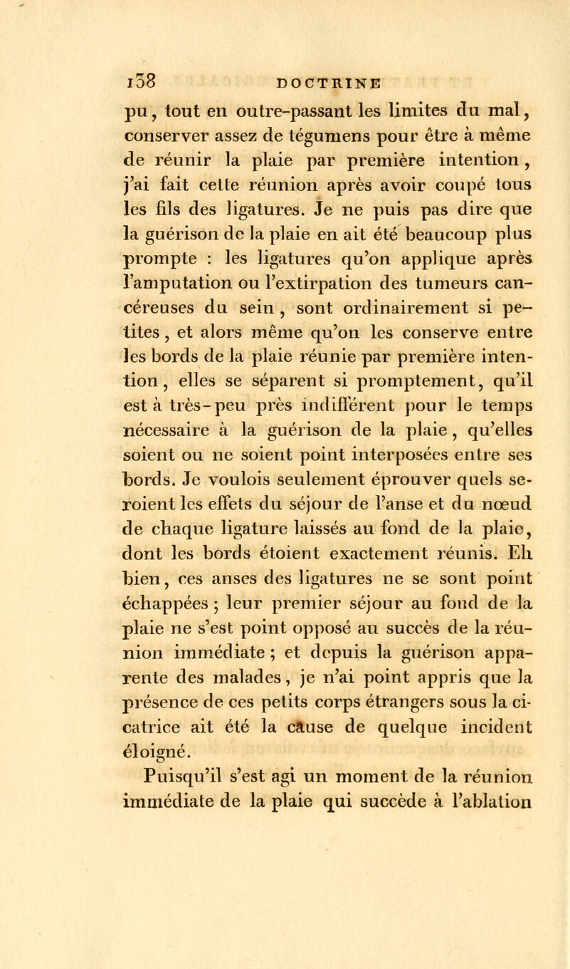 pu, tout en outre-passant les limites du mal, conserver assez de tégumens pour être à même de réunir la plaie par première intention, j'ai fait cette réunion après avoir coupé tous les fils des ligatures. Je ne puis pas dire que la guérison de la plaie en ait été beaucoup plus prompte : les ligatures qu'on applique après l'amputation ou l'extirpation des tumeurs can- céreuses du sein , sont ordinairement si pe- tites , et alors même qu'on les conserve entre les bords de la plaie réunie par première inten- tion , elles se séparent si promptement, qu'il est à très-peu près indifférent pour le temps nécessaire à la guérison de la plaie, qu'elles soient ou ne soient point interposées entre ses bords. Je voulois seulement éprouver quels se- roient les effets du séjour de l'anse et du nœud de chaque ligature laissés au fond de la plaie, dont les bords étoient exactement réunis. Eli bien, ces anses des ligatures ne se sont point échappées ; leur premier séjour au fond de la plaie ne s'est point opposé au succès de la réu- nion immédiate ; et depuis la guérison appa- rente des malades, je n'ai point appris que la présence de ces petits corps étrangers sous la ci- catrice ait été la cause de quelque incident éloigné. Puisqu'il s'est agi un moment de la réunion immédiate de la plaie qui succède à l'ablation