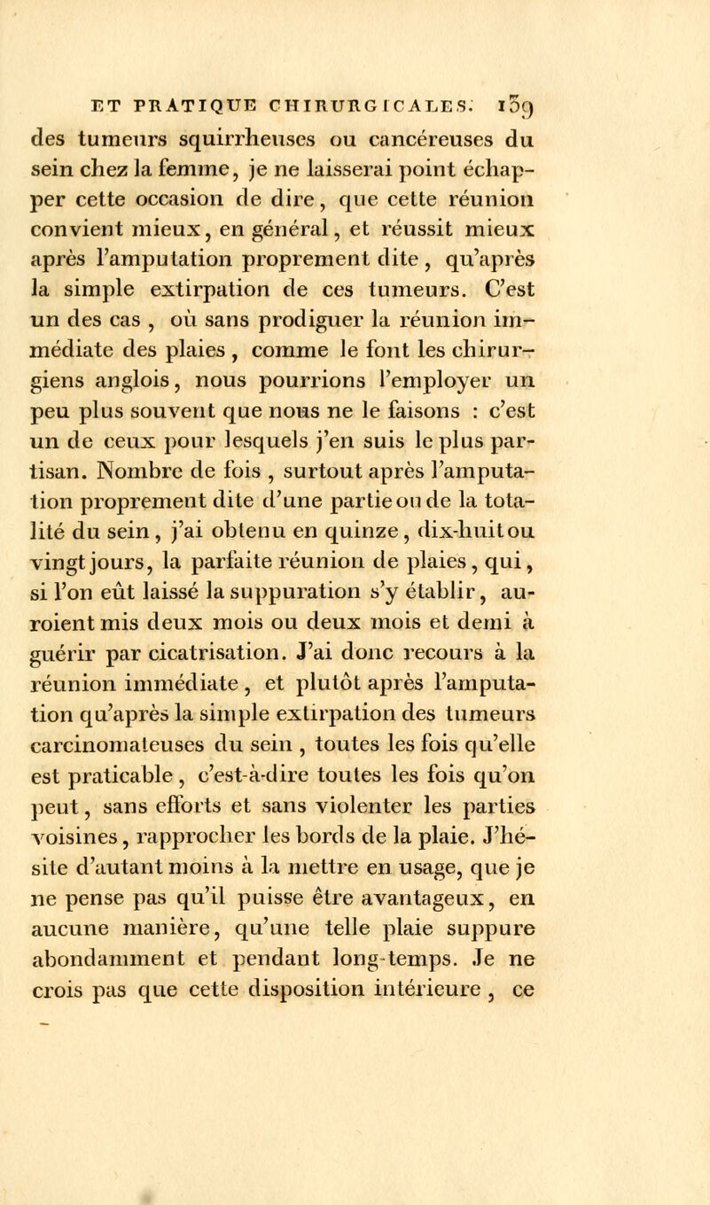 des tumeurs squirrheuses ou cancéreuses du sein chez la femme, je ne laisserai point échap- per cette occasion de dire, que cette réunion convient mieux, en général, et réussit mieux après l'amputation proprement dite , qu'après la simple extirpation de ces tumeurs. C'est un des cas , où sans prodiguer la réunion im- médiate des plaies , comme le font les chirur- giens anglois, nous pourrions l'employer un peu plus souvent que nous ne le faisons : c'est un de ceux pour lesquels j'en suis le plus par- tisan. Nombre de fois , surtout après l'amputa- tion proprement dite d'une partie ou de la tota- lité du sein , j'ai obtenu en quinze , dix-huit ou vingt jours, la parfaite réunion de plaies , qui, si l'on eût laissé la suppuration s'y établir, au- raient mis deux mois ou deux mois et demi à guérir par cicatrisation. J'ai donc recours à la réunion immédiate , et plutôt après l'amputa- tion qu'après la simple extirpation des tumeurs carcinomateuses du sein , toutes les fois qu'elle est praticable, c'est-à-dire toutes les fois qu'on peut, sans efforts et sans violenter les parties voisines, rapprocher les bords de la plaie. J'hé- site d'autant moins à la mettre en usage, que je ne pense pas qu'il puisse être avantageux, en aucune manière, qu'une telle plaie suppure abondamment et pendant long temps. Je ne crois pas que cette disposition intérieure , ce