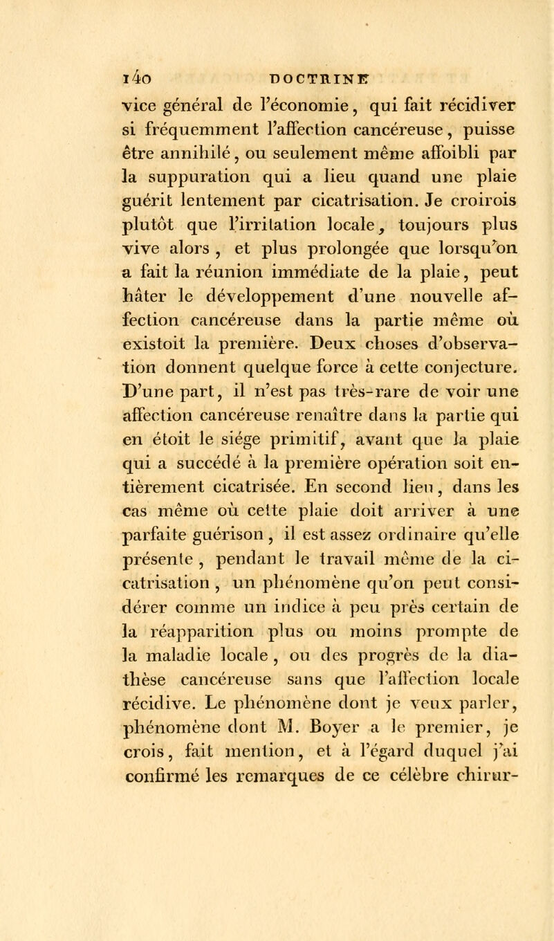 i4o DOCTRINIT vice général de l'économie, qui fait récidiver si fréquemment l'affection cancéreuse, puisse être annihilé, ou seulement même affoibli par la suppuration qui a lieu quand une plaie guérit lentement par cicatrisation. Je croirois plutôt que l'irritation locale, toujours plus vive alors , et plus prolongée que lorsqu'on a fait la réunion immédiate de la plaie, peut hâter le développement d'une nouvelle af- fection cancéreuse dans la partie même où existoit la première. Deux choses d'observa- tion donnent quelque force à cette conjecture. D'une part, il n'est pas très-rare de voir une affection cancéreuse renaître dans la partie qui en étoit le siège primitif, avant que la plaie qui a succédé à la première opération soit en- tièrement cicatrisée. En second lien, dans les cas même où. celte plaie doit arriver à une parfaite guérison , il est assez ordinaire qu'elle présente , pendant le travail même de la ci- catrisation , un phénomène qu'on peut consi- dérer comme un indice à peu près certain de la réapparition plus ou moins prompte de la maladie locale , ou des progrès de la dia- thèse cancéreuse sans que l'affection locale récidive. Le phénomène dont je veux parler, phénomène dont M. Boyer a le premier, je crois, fait mention, et à l'égard duquel j'ai confirmé les remarques de ce célèbre chirur-