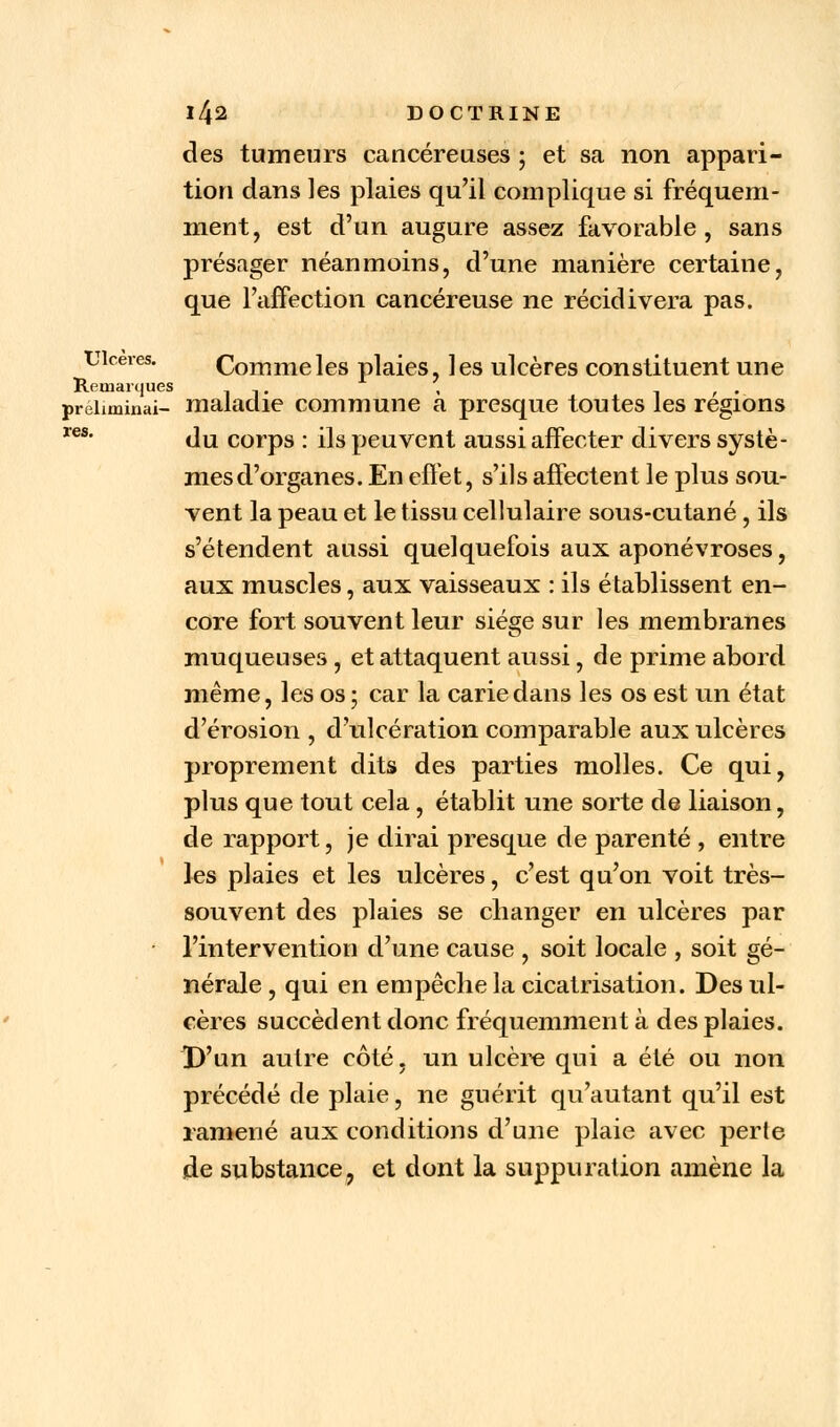 les des tumeurs cancéreuses ; et sa non appari- tion dans les plaies qu'il complique si fréquem- ment, est d'un augure assez favorable , sans présager néanmoins, d'une manière certaine, que l'affection cancéreuse ne récidivera pas. Ulcères. Comme les plaies, les ulcères constituent une Remarques , , , . preLminai- maladie commune a presque toutes les régions du corps : ils peuvent aussi affecter divers systè- mes d'organes. En effet, s'ils affectent le plus sou- vent la peau et le tissu cellulaire sous-cutané , ils s'étendent aussi quelquefois aux aponévroses, aux muscles, aux vaisseaux : ils établissent en- core fort souvent leur siège sur les membranes muqueuses, et attaquent aussi, de prime abord même, les os; car la carie dans les os est un état d'érosion , d'ulcération comparable aux ulcères proprement dits des parties molles. Ce qui, plus que tout cela, établit une sorte de liaison, de rapport, je dirai presque de parenté , entre les plaies et les ulcères, c'est qu'on voit très- souvent des plaies se changer en ulcères par l'intervention d'une cause , soit locale , soit gé- nérale , qui en empêche la cicatrisation. Des ul- cères succèdent donc fréquemment à des plaies. D'un autre côté, un ulcère qui a été ou non précédé de plaie, ne guérit qu'autant qu'il est ramené aux conditions d'une plaie avec perte de substance, et dont la suppuration amène la