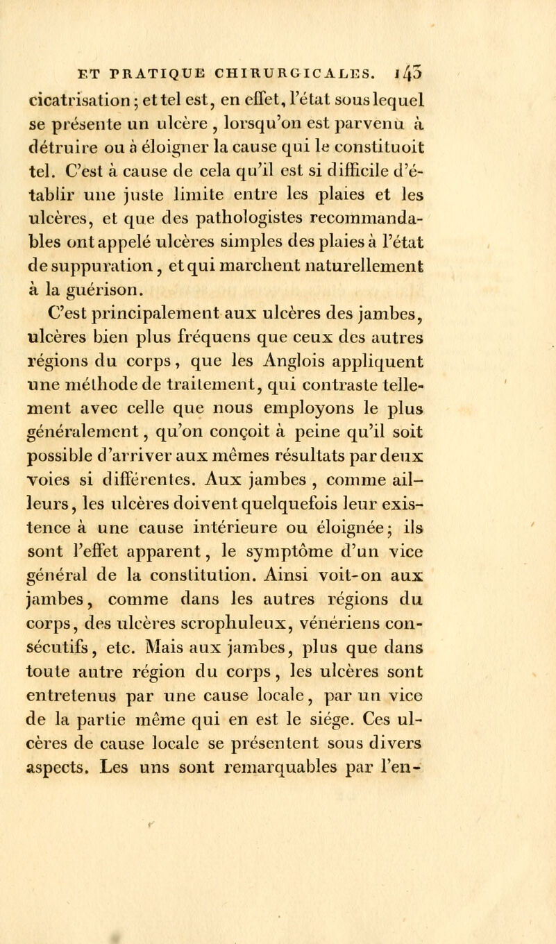 cicatrisation ; et tel est, en effet, l'état sous lequel se présente un ulcère , lorsqu'on est parvenu à détruire ou à éloigner la cause qui le constituoit tel. C'est à cause de cela qu'il est si difficile d'é- tablir une juste limite entre les plaies et les ulcères, et que des pathologistes recommandâ- mes ont appelé ulcères simples des plaies à l'état de suppuration, et qui marchent naturellement à la guérison. C'est principalement aux ulcères des jambes, ulcères bien plus fréquens que ceux des autres régions du corps, que les Anglois appliquent une méthode de traitement, qui contraste telle- ment avec celle que nous employons le plus généralement, qu'on conçoit à peine qu'il soit possible d'arriver aux mêmes résultats par deux voies si différentes. Aux jambes , comme ail- leurs, les ulcères doivent quelquefois leur exis- tence à une cause intérieure ou éloignée; ils sont l'effet apparent, le symptôme d'un vice général de la constitution. Ainsi voit-on aux jambes, comme dans les autres régions du corps, des ulcères scrophuleux, vénériens con- sécutifs, etc. Mais aux jambes, plus que dans toute autre région du corps, les ulcères sont entretenus par une cause locale, par un vice de la partie même qui en est le siège. Ces ul- cères de cause locale se présentent sous divers aspects. Les uns sont remarquables par l'en-