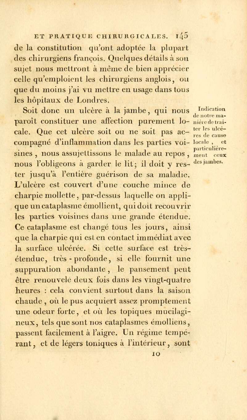 de la constitution qu'ont adoptée la plupart des chirurgiens françois. Quelques détails à sou sujet nous mettront à même de bien apprécier celle qu'emploient les chirurgiens anglois, ou que du moins j'ai vu mettre en usage dans tous les hôpitaux de Londres. Soit donc un ulcère à la jambe, qui nous Indication A . de notre ma- paroit constituer une affection purement lo- nièiedeuai- cale. Que cet ulcère soit ou ne soit pas ac- ler T u ce~ * i res de cause compagne d'inflammation dans les parties voi- locale , et - ~ .. particulière- sines , nous assujettissons le malade au repos , ment ceux nous l'obligeons à garder le lit; il doit y res- des)ajnbes- ter jusqu'à l'entière guérison de sa maladie. L'ulcère est couvert d'une couche mince de charpie mollette. par-dessus laquelle on appli- que un cataplasme émoi lient, qui doit recouvrir les parties voisines dans une grande étendue. Ce cataplasme est changé tous les jours, ainsi que la charpie qui est en contact immédiat avec la surface ulcérée. Si cette surface est très- étendue, très - profonde, si elle fournit une suppuration abondante, le pansement peut être renouvelé deux fois dans les vingt-quatre heures : cela convient surtout dans la saison chaude , où le pus acquiert assez promptement une odeur forte, et où les topiques mucilagi- neux, tels que sont nos cataplasmes émolliens, passent facilement à l'aigre. Un régime tempé- rant , et de légers toniques à l'intérieur, sont 10