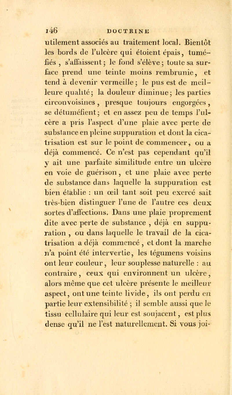 utilement associés au traitement ïocaï. Bientôt les bords de l'ulcère qui étoient épais, tumé- fiés , s'affaissent5 le fond s'élève; toulesa sur- face prend une teinte moins rembrunie, et tend à devenir vermeille ; le pus est de meil- leure qualité; la douleur diminue; les parties circonvoisines , presque toujours engorgées , se détuméfient; et en assez peu de temps l'ul- cère a pris l'aspect d'une plaie avec perte de substance en pleine suppuration et dont la cica- trisation est sur le point de commencer, ou a déjà commencé. Ce n'est pas cependant qu'il y ait une parfaite similitude entre un ulcère en voie de guéri son, et une plaie avec perte de substance dans laquelle la suppuration est bien établie : un œil tant soit peu exercé sait très-bien distinguer l'une de l'autre ces deux sortes d'affections, Dans une plaie proprement dite avec perte de substance , déjà en suppu- ration , ou dans laquelle le travail de la cica- trisation a déjà commencé , et dont la marche n'a point été intervertie, les tégumens voisins ont leur couleur, leur souplesse naturelle : au contraire, ceux qui environnent un ulcère, alors même que cet ulcère présente le meilleur aspect, ont une teinte livide, ils ont perdu en partie leur extensibilité ; il semble aussi que le tissu cellulaire qui leur est soujacent, est plus dense qu'il ne l'est naturellement. Si vous joi-