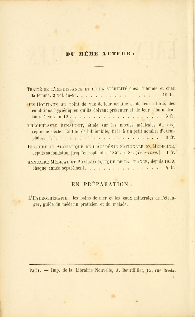 DU MÊME AUTEUR Traité de l'impuissance et de la stérilité chez l'homme el chez la femme. 2 vol. in-8 10 fr. Des Hôpitaux au point de vue de leur origine et de leur utilité, des conditions hygiéniques qu'ils doivent présenter et de leur administra- tion. 1 vol. in-12 3 fr. Théophraste Renaudot, étude sur les mœurs médicales du dix- septième siècle. Édition de bibliophile, tirée à un petit nombre d'exem- plaires 3 fr. Histoire et Statistique de l'Académie nationale de Médecine, depuis sa fondation jusqu'en septembre 1852. In-8°. (Très-rare.) 1 fr. Annuaire Médical et Pharmaceutique de la France, depuis 1849, chaque année séparément h fr. EN PRÉPARATION : L'Hydrothérapie, les bains de mer et les eaux minérales de l'étran- ger, guide du médecin praticien et du malade. Taris. — linp. de la Librairie Nouvelle, A. Bourdilliat, J5. rue Breda.