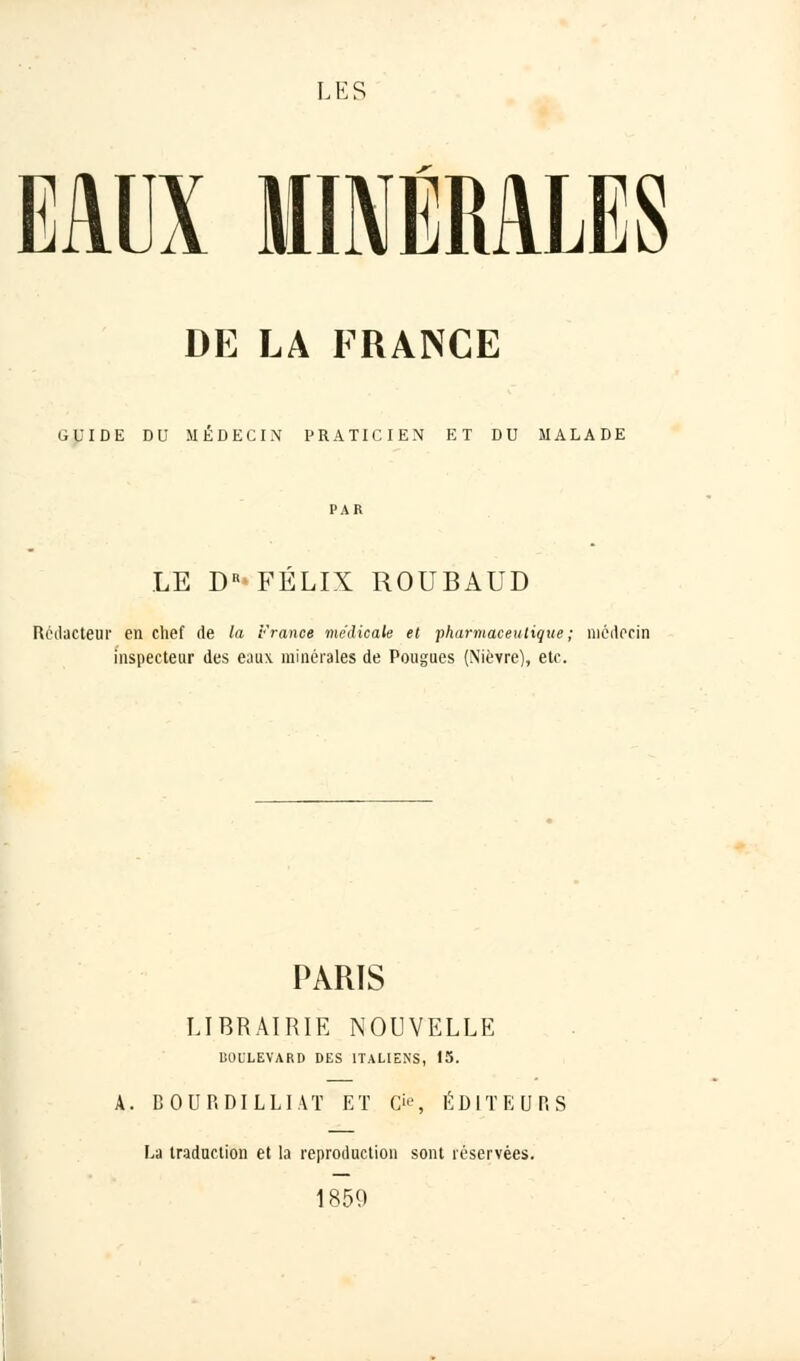LES EAUX MINÉRALES DE LA FRANCE GUIDE DU MEDECIN PRATICIEN ET DU MALADE LE DR* FELIX ROUBAUD Rédacteur en chef de la France médicale et ■pharmaceutique; médecin inspecteur des eaux, minérales de Pougues (Nièvre), etc. PARIS LIBRAIRIE NOUVELLE BOULEVARD DES ITALIENS, 15. A. BOURDILLIAT ET (>', ÉDITEURS La traduction et la reproduction sont réservées. 1859