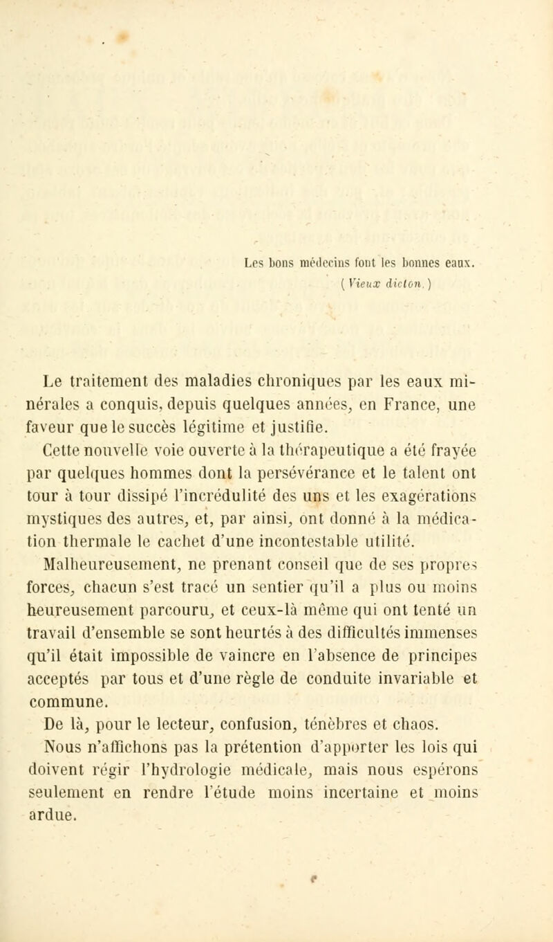 Les bons médecins l'ont les bonnes eaux. ( Vieux dicton. ) Le traitement des maladies chroniques par les eaux mi- nérales a conquis, depuis quelques années, en France, une faveur que le succès légitime et justifie. Cette nouvelle voie ouverte à la thérapeutique a été frayée par quelques hommes dont la persévérance et le talent ont tour à tour dissipé l'incrédulité des uns et les exagérations mystiques des autres, et, par ainsi, ont donné à la médica- tion thermale le cachet d'une incontestable utilité. Malheureusement, ne prenant conseil que de ses propres forces, chacun s'est tracé un sentier qu'il a plus ou moins heureusement parcouru, et ceux-là même qui ont tenté un travail d'ensemble se sont heurtés à des difficultés immenses qu'il était impossible de vaincre en l'absence de principes acceptés par tous et d'une règle de conduite invariable et commune. De là, pour le lecteur, confusion, ténèbres et chaos. Nous n'affichons pas la prétention d'apporter les lois qui doivent régir l'hydrologie médicale, mais nous espérons seulement en rendre l'étude moins incertaine et moins ardue.