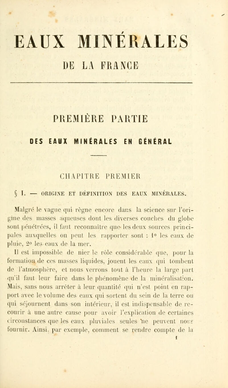 EAUX MINERALES DE LA FRANGE PREMIÈRE PARTIE DES EAUX MINÉRALES EN GÉNÉRAL CHAPITRE PREMIER § I. — ORIGINE ET DÉFINITION DES EAUX MINÉRALES. Malgré le vague qui règne encore dans la science sur l'ori- gine des niasses aqueuses dont les diverses couches du globe sont pénétrées, il faut reconnaître quelles deux sources princi- pales auxquelles on peut les rapporter sont : 1° les eaux de pluie, 2° les eaux de la mer. Il est impossible de nier le rôle considérable que, pour la formation de ces masses liquides, jouent les eaux qui tombent de l'atmosphère, et nous verrons tout à l'heure la large part qu'il faut leur faire dans le phénomène de la minéralisation. Mais, sans nous arrêter à leur quantité qui n'est point en rap- port avec le volume des eaux qui sortent du sein de la terre ou qui séjournent dans son intérieur, il est indispensable de re- courir à une autre cause pour avoir l'explication de certaines circonstances que les eaux pluviales seules ne peuvent nous: fournir. Ainsi, par exemple, comment se rendre compte de la