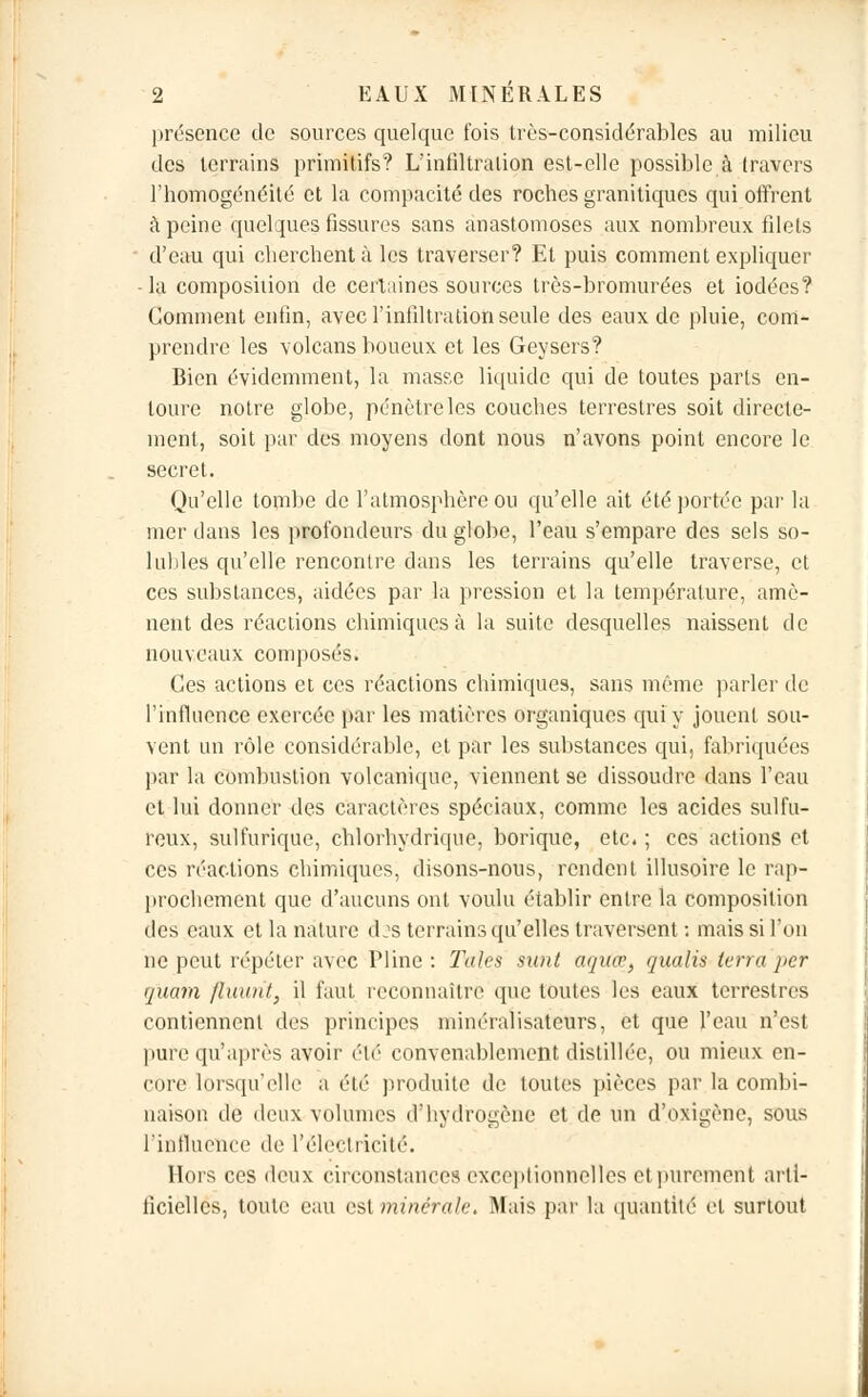 présence de sources quelque fois très-considérables au milieu des terrains primitifs? L'infiltration est-elle possible à travers l'homogénéité et la compacité des roches granitiques qui offrent à peine quelques fissures sans anastomoses aux nombreux filets d'eau qui cherchent;! les traverser? Et puis comment expliquer - la composition de certaines sources très-bromurées et iodées? Comment enfin, avec l'infiltration seule des eaux de pluie, com- prendre les volcans boueux et les Geysers? Bien évidemment, la masse liquide qui de toutes parts en- toure notre globe, pénètre les couches terrestres soit directe- ment, soit par des moyens dont nous n'avons point encore le secret. Qu'elle tombe de l'atmosphère ou qu'elle ait été portée par la mer dans les profondeurs du globe, l'eau s'empare des sels so- luhles qu'elle rencontre dans les terrains qu'elle traverse, et ces substances, aidées par la pression et la température, amè- nent des réactions chimiques à la suite desquelles naissent de nouveaux composés. Ces actions et ces réactions chimiques, sans même parler de l'influence exercée par les matières organiques qui y jouent sou- vent un rôle considérable, et par les substances qui, fabriquées par la combustion volcanique, viennent se dissoudre dans l'eau et lui donner des caractères spéciaux, comme les acides sulfu- reux, sulfurique, chlorhydrique, borique, etc. ; ces actions et ces réactions chimiques, disons-nous, rendent illusoire le rap- prochement que d'aucuns ont voulu établir entre la composition des eaux et la nature d:s terrains qu'elles traversent : mais si l'on ne peut répéter avec Pline : Taies sunt atjttir, qualis (erra per quam fluunt, il faut reconnaître que toutes les eaux terrestres contiennent des principes minéralisateurs, et que l'eau n'est pure qu'après avoir été convenablement distillée, ou mieux en- core lorsqu'elle a été produite de toutes pièces par la combi- naison de deux volumes d'hydrogène et de un d'oxigène, sous l'influence île l'électricité. Hors ces deux circonstances exceptionnelles et purement arti- ficielles, toute eau est minérale, Mais pai' la quantité et surtout
