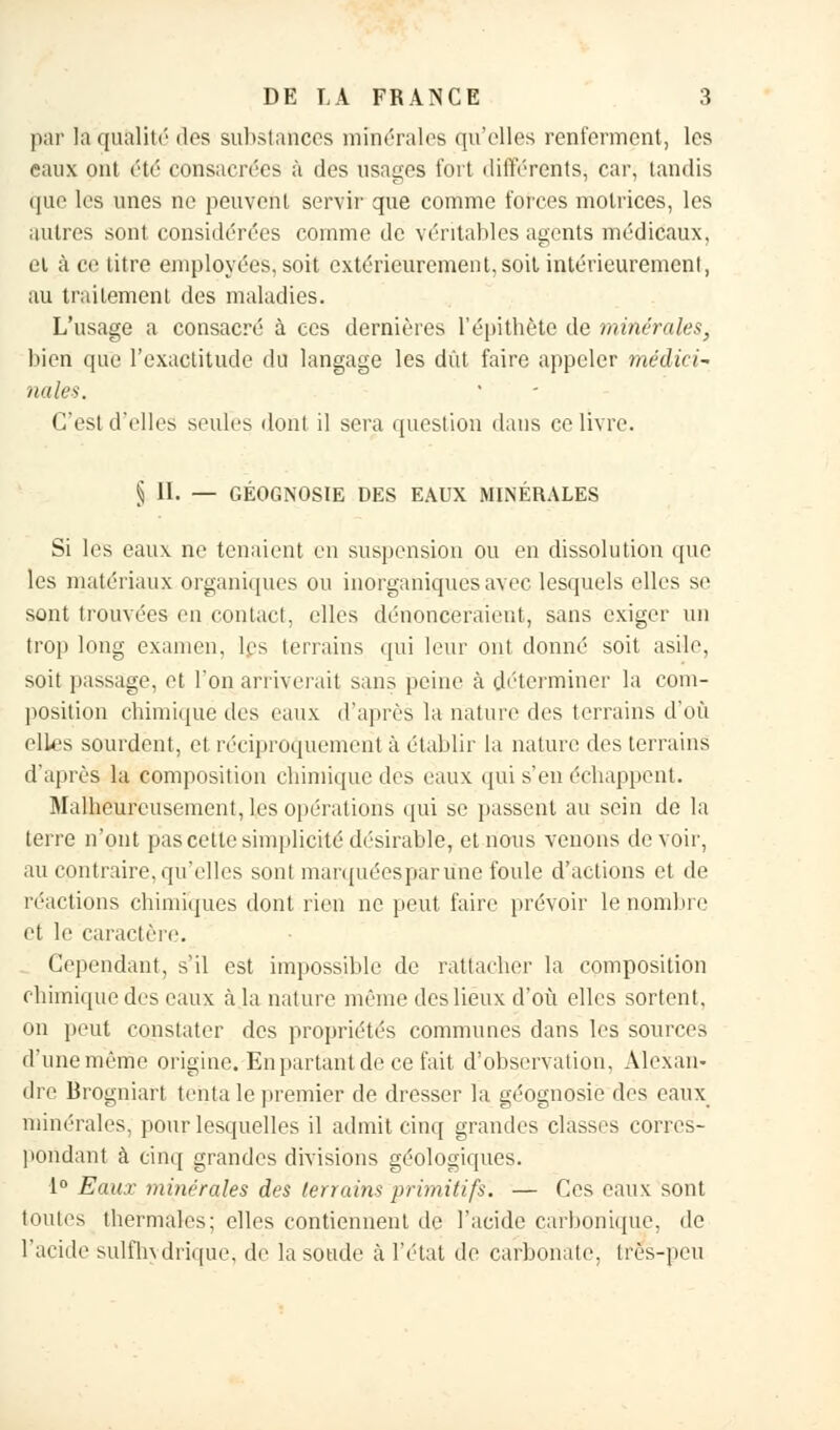 par la qualité dos substances minérales qu'elles renferment, les eaux ont été consacrées à des usages fort différents, car, tandis que les unes ne peuvent servir que comme forces motrices, les autres sont considérées comme de véritables agents médicaux, et à ce titre employées, soit extérieurement, soit intérieurement, au traitement des maladies. L'usage a consacré à ces dernières l'épithète de minérales, bien que l'exactitude du langage les dût faire appeler médici- nales. C'est d'elles seules dont il sera question dans ce livre. § II. — GÉOGNOSIE DES EAUX MINÉRALES Si les eaux ne tenaient en suspension ou en dissolution que les matériaux organiques ou inorganiques avec lesquels elles se sont trouvées en contact, elles dénonceraient, sans exiger un trop long examen, les terrains qui leur ont donné soit asile, soit passage, et l'on arriverait sans peine à déterminer la com- position chimique des eaux d'après la nature des terrains d'où elles sourdent, et réciproquement à établir la nature des terrains d'après la composition chimique des eaux qui s'en échappent. Malheureusement, les opérations qui se passent au sein de la terre n'ont pas cette simplicité désirable, et nous venons de voir, au contraire, qu'elles sont marquéesparune foule d'actions et de réactions chimiques dont rien ne peut faire prévoir le nombre et le caractère. Cependant, s'il est impossible de rattacher la composition chimique des eaux à la nature même des lieux d'où elles sortent, on peut constater des propriétés communes dans les sources d'une même origine. En partant de ce fait d'observation, Alexan- dre Brogniart tenta le premier de dresser la géognosie des eaux minérales, pour lesquelles il admit cinq grandes classes corres- pondant à cinq grandes divisions géologiques. 1° Eaux minérales des terrains primitifs. — Ces eaux sont toutes thermales; elles contiennent de l'acide carbonique, de l'acide sulfhvdrique. de la soude à l'état do carbonate, très-peu