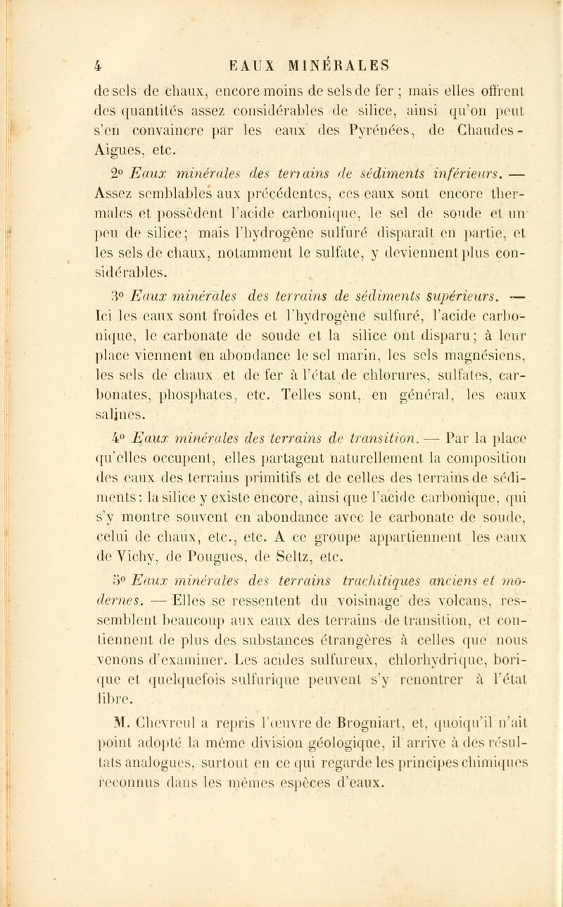 de sels de chaux, encore moins de sels de fer ; mais elles offrent des quantités assez considérables de silice, ainsi qu'on peut s'en convaincre par les eaux des Pyrénées, de Chaudes - Aiguës, etc. 2° Eaux minérales des teriains de sédiments inférieurs. — Assez semblables aux précédentes, ces eaux sont encore ther- males et possèdent l'acide carbonique, le sel de soude et un peu de silice; mais l'hydrogène sulfuré disparaît en partie, et les sels de chaux, notamment le sulfate, y deviennent plus con- sidérables. 3° Eaux minérales des terrains de sédiments supérieurs. — Ici les eaux sont froides et l'hydrogène sulfuré, l'acide carbo- nique, le carbonate de soude et la silice ont disparu; à leur place viennent en abondance le sel marin, les sels magnésiens, les sels de chaux et de fer à l'état de chlorures, sulfates, car- bonates, phosphates, etc. Telles sont, en général, les eaux salines. 4° Eaux minérales des terrains de transition. — Par la place qu'elles occupent, elles partagent naturellement la composition des eaux des terrains primitifs et de celles des terrains de sédi- ments: la silice y existe encore, ainsi que l'acide carbonique, qui s'y montre souvent en abondance avec le carbonate de soude, celui de chaux, etc., etc. A ce groupe appartiennent les eaux de Vichy, de Pougues, de Seltz, etc. 5° Eaux minérales des terrains trachitiques anciens et mo- dernes. — Elles se ressentent du voisinage des volcans, res- semblent beaucoup aux eaux des terrains de transition, et con- tiennent de plus des substances étrangères à celles que nous venons d'examiner. Les acides sulfureux, chlorhydrique, bori- que et quelquefois sulfurïque peuvent s'y renonlrcr à l'étal libre. M. Ghevreul a repris l'œuvre de Brogniart, et, quoiqu'il n'ait point adopté la même division géologique, il arrive à des résul- tats analogues, surtout en ce qui regarde les principes chimiques reconnus dans les mêmes espèces d'eaux.