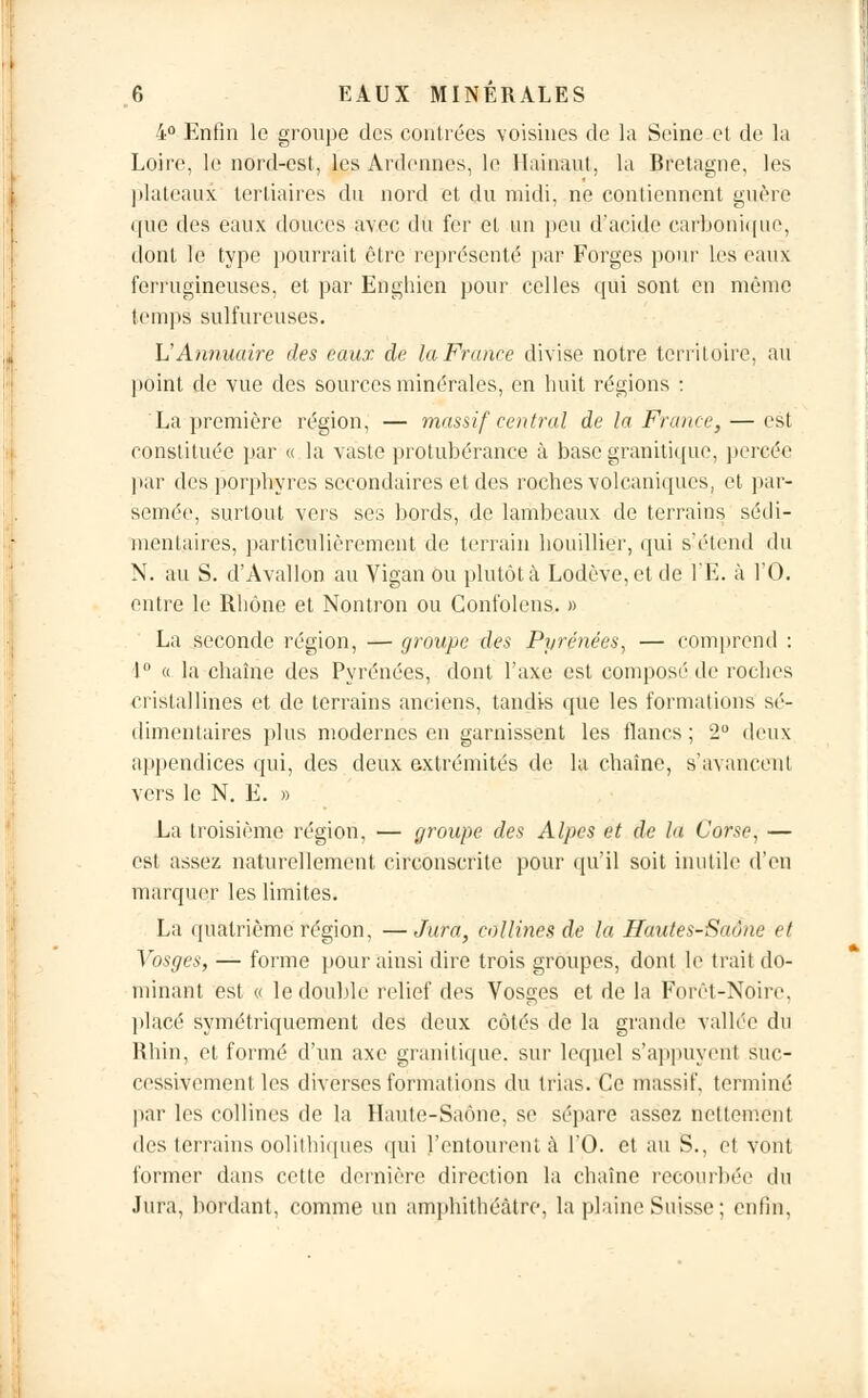 4° Enfin le groupe des contrées voisines de la Seine et de la Loire, le nord-est, les Ardennes, le llainaut, la Bretagne, les plateaux tertiaires du nord et du midi, ne contiennent guère (pie des eaux douces avec du fer et un peu d'acide carbonique, dont le type pourrait être représenté par Forges pour les eaux ferrugineuses, et par Enghien pour celles qui sont en même temps sulfureuses. h'Annuaire des eaux de la France divise notre territoire, au point de vue des sources minérales, en huit régions : La première région, — massif central de la France, — est constituée par « la vaste protubérance à base granitique, percée par des porphyres secondaires et des roches volcaniques, et par- semée, surtout vers ses bords, de lambeaux de terrains sédi- menlaires, particulièrement de terrain houillier, qui s'étend du N. au S. d'Avallon au Vigàn ou plutôt à Lodôve,etde l'E. à l'O. entre le Rhône et Nontron ou Confoleus. » La seconde région, — groupe des Pyrénées, — comprend : 1° « la chaîne des Pyrénées, dont l'axe est composé de roches cristallines et de terrains anciens, tandis que les formations sé- dimentaires plus modernes en garnissent les flancs ; 2° deux appendices qui, des deux extrémités de la chaîne, s'avancent vers le N. E. » La troisième région, — groupe des Alpes et de la Corse, — est assez naturellement circonscrite pour qu'il soit inutile d'en marquer les limites. La quatrième région, —Jura, collines de la Hautes-Saône et Vosges, — forme pour ainsi dire trois groupes, dont le trait do- minant est « le double relief des Vosges et de la Forêt-Noire, placé symétriquement des deux côtés de la grande vallée du Rhin, et formé d'un axe granitique, sur lequel s'appuyenl suc- cessivement les diverses formations du trias. Ce massif, terminé par les collines de la Haute-Saône, se sépare assez nettement des terrains oolithiqu.es qui l'entourent à l'O. et au S., et vont former dans cette dernière direction la chaîne recourbée du Jura, bordant, comme un amphithéâtre, la plaine Suisse ; enfin,