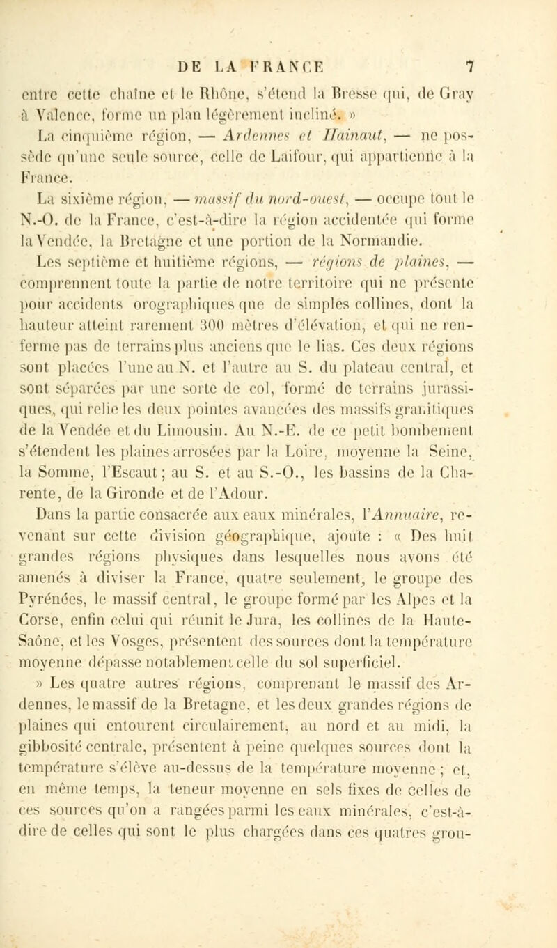 entre cette chaîne el le Rhône, s'étend la Brosse qui, do Gray à Valence, forme un plan légèremenl inclinés o La cinquième région, — Ardâmes et Hainaut, — no pos- sède qu'une seule source, celle de Laitonr. qui appartienne à la France. La sixième région^ — massif du nord-ouest, — occupé tout le N.-O. de la France, c'est-à-dire la région accidentée qui forme la Vendée, la Bretagne et une portion de la Normandie. Les septième et huitième régions, — régions de plaines, — comprennent toute la partie de notre territoire qui ne présente pour accidents Orographiques que de simples collines, dont la hauteur atteint rarement 300 mètres d'élévation, et qui ne ren- ferme pas de lorrains plus anciens que le lias. Ces deux régions sont placées l'une au N. et l'autre au S. du plateau central, et sont séparées par une sorte de col, formé de terrains jurassi- ques, qui relie les deux pointes avancées des massifs granitiques de la Vendée et du Limousin. Au N.-E. de ce petit bombement s'étendent les plaines arrosées par la Loire, moyenne la Seine, la Somme, l'Escaut; au S. et au S.-O., les bassins de la Cha- rente, de la Gironde et de l'Adour. Dans la partie consacrée aux eaux minérales, Y Annuaire, re- venant sur cette division géographique, ajoute : « Des huil grandes régions physiques dans lesquelles nous avons été amenés à diviser la France, quatre seulement, le groupe des Pyrénées, le massif central, le groupe formé par les Alpes et la Corse, enfin celui qui réunit le Jura, les collines de la Haute- Saône, et les Vosges, présentent des sources dont la température moyenne dépasse notablement celle du sol superficiel. » Les quatre autres régions, comprenant le massif des Ar- dennes, le massif do la Bretagne, et les deux grandes régions de plaines qui entourent circulairement, au nord et au midi, la gibbosité centrale, présentent à peine quelques sources dont la température s'élève au-dessus de la température moyenne; et, en même temps, la teneur moyenne en sels fixes de celles de ces sources qu'on a rangées parmi les'eaux minérales, c'est-à- dire de celles qui sont le plus chargées dans ces quatres grou-