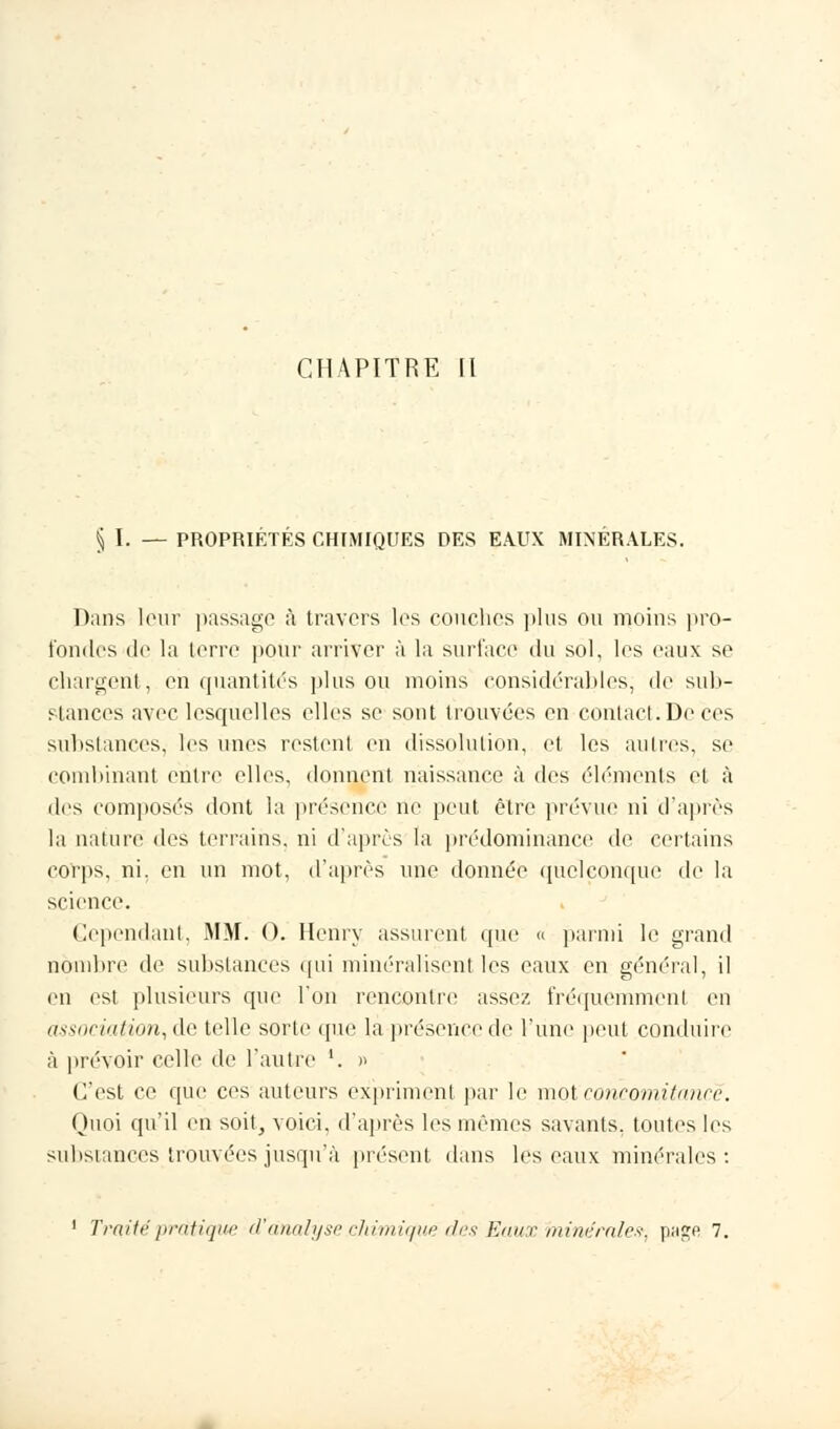 § I. — PROPRIETES CHIMIQUES DES EAUX MINERALES. Dans leur passage à travers les couches plus ou moins pro- fondes de la terre pour arriver à la surface du sol, les eaux se chargent,, en quantités plus ou moins considérables, de sub- stances avec lesquelles elles se sont trouvées en contact .De ces substances, les unes restent en dissolution, et les autres, se combinant entre elles, donnent naissance à des éléments et à des composés dont la présence ne peut être prévue ni d'après la nature des terrains, ni d'après la prédominance de certains çoïps, ni. en un mot, d'après une donnée quelconque de la science. Cependant, MM. 0. Henry assurent que » parmi le grand nombre de substances qui minéralisent les eaux en général, il en est plusieurs que l'on rencontre assez fréquemment en association, de telle sorte que la présence de l'une peut conduire à prévoir celle de l'autre '. » C'est ce que ces auteurs expriment par le mot concomitance. Quoi qu'il en soit, voici, d'après les mêmes savants, toutes les substances trouvées jusqu'à présent dans les eaux minérales: 1 Traité pratique d'analyse chimique des Eaux minérales-, page 7.