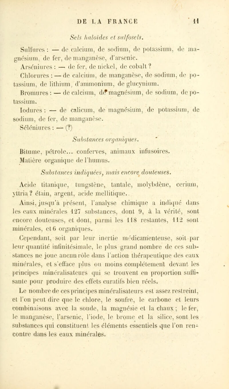 Sels haloïdes et sidfosels. Sulfures : — de calcium, de sodium, de potassium, de ma- gnésium, de fer, «Ir manganèse, d'arsenic. Arséniures : — de fer, de nickel, de cobalt? Chlorures: — de calcium, de manganèse, de sodium, de po- tassium, de lithium, d'ammonium, de glucynium. Bromures: — de calcium, dé*magnésium, de sodium, de po- tassium. Iodures : — de calicum, de magnésium, de potassium, de sodium, de fer, de manganèse. Séléniures : — (?) Substances organiques. Bitume, pétrole... couferves, animaux infùsûires. Matière organique de l'humus. Substances indiquées, mais encore douteuses. Acide titanique, tungstène, tantale, molybdène, cerium, yttria ? étain, argent, acide mellitique. Ainsi, jusqu'à présent, l'analyse chimique a indiqué dans les eaux minérales 127 substances, dont 9, à la vérité, sont encore douteuses, et dont, parmi les 118 restantes, 112 sont minérales, et 6 organiques. Cependant, soit par leur inertie médicamenteuse, soit par leur quantité infinitésimale, le plus grand nombre de ces suit- stances ne joue aucun rôle dans l'action thérapeutique des eaux minérales, et s'efface plus ou moins complètement devant les principes minéralisateurs qui se trouvent en proportion suffi- sante pour produire des effets curatils bien réels. Le nombre de ces principes minéralisateurs est assez restreint, et l'on peut dire que le chlore, le soufre, le carbone el leurs combinaisons avec la soude, la magnésie et la chaux ; le fer, le manganèse, l'arsenic, l'iode, le brome et la silice, sont les substances qui constituent les éléments essentiels que l'on ren- contre dans les eaux minérales.