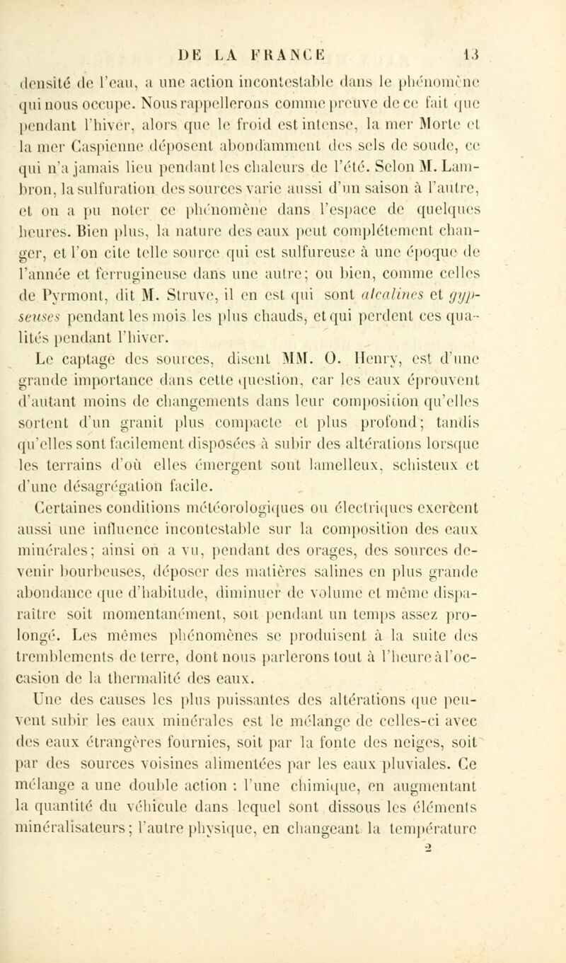 densité de l'eau, a une action incontestable dans le phénomène qui nous occupe. Nous rappellerons comme preuve de ce fait que pendant l'hiver, alors que le froid est intense, la mer Morte et la nier Caspienne déposent abondamment des sels de soude, ce qui n'a jamais lieu pendant les chaleurs de l'été. Selon M. Lam- hron, lasulfuration des sources varie aussi d'un saison à l'autre, et on a pu noter ce phénomène dans l'espace de quelques heures. Bien plus, la nature des eaux peut complètement chan- ger, et l'on cite telle source qui est sulfureuse à une époque de l'année et ferrugineuse dans une autre; ou bien,, comme celles de Pyrmont, dit M. Struve, il en est qui sont alcalines et gyp- seuses pendant les mois les plus chauds, et qui perdent ces qua- lités pendant l'hiver. Le captage des sources, disent MM. 0. Henry, est d'une grande importance dans cette question, car les eaux éprouvent d'autant moins de changements dans leur composition qu'elles sortent d'un granit plus compacte et plus profond; tandis qu'elles sont facilement disposées à subir des altérations lorsque les terrains d'où elles émergent sont lamelleux, schisteux et d'une désagrégation facile. Certaines conditions météorologiques ou électriques exercent aussi une influence incontestable sur la composition des eaux minérales: ainsi on a vu, pendant des orages, des sources de- venir bourbeuses, déposer des matières salines en plus grande abondance que d'habitude, diminuer de volume et même dispa- rai lie soit momentanément, soit pendant un temps assez pro- longé. Les mêmes phénomènes se produisent à la suite des tremblements déterre, dont nous parlerons tout à l'heure àl'oc- casion de la thermalité des eaux. Une des causes les plus puissantes des altérations que peu- vent subir les eaux minérales est le mélange de celles-ci avec des eaux étrangères fournies, soit par la fonte des neiges, soit par des sources voisines alimentées par les eaux pluviales. Ce mélange a une double action : l'une chimique, en augmentant la quantité du véhicule dans lequel sont dissous les éléments minéralisaleurs; l'autre physique, en changeant la température