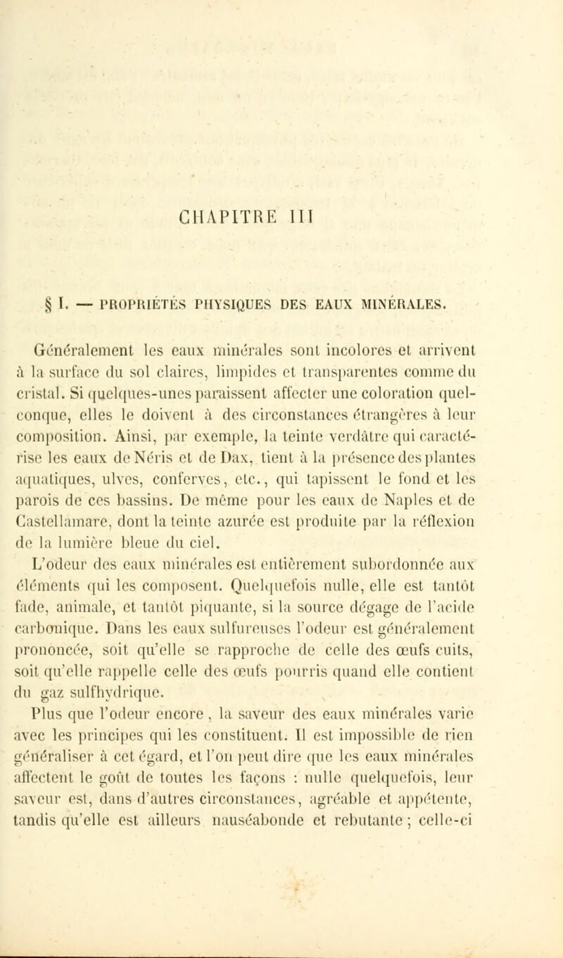§ I. — PROPRIÉTÉS PHYSIQUES DES EAUX MINÉRALES. Généralement les eaux minérales sont incolores et arrivent à la surface du sol claires, limpides et transparentes comme du cristal. Si quelques-unes paraissent affecter une coloration quel- conque, elles le doivent à des circonstances étrangères à leur composition. Ainsi, par exemple, la teinte verdàtre qui caracté- rise les eaux deNéris et de Dax, tient à la présence des plantes aquatiques, ulves, conferves, etc., qui tapissent le fond et les parois de ces bassins. De même pour les eaux de Naples et de Gastellamare, dont la teinte azurée est produite par la réflexion de la lumière bleue du ciel. L'odeur des eaux minérales est entièrement subordonnée aux éléments qui les composent. Quelquefois nulle, elle est tantôt fade, animale, et tantôt piquante, si la source dégage de l'acide carbonique. Dans les eaux sulfureuses l'odeur est généralement prononcée, soit qu'elle se rapproche de celle des œufs cuits, soit qu'elle rappelle celle des œufs pourris quand elle contient du gaz sulfhydrique. Plus que l'odeur encore, la saveur des eaux minérales varie avec les principes qui les constituent. Il est impossible de rien généraliser à cet égard, et l'on peut dire que les eaux minérales affectent le goût de toutes les façons : nulle quelquefois, leur saveur est, dans d'autres circonstances, agréable et appétente, tandis qu'elle est ailleurs nauséabonde et rebutante ; celle-ci