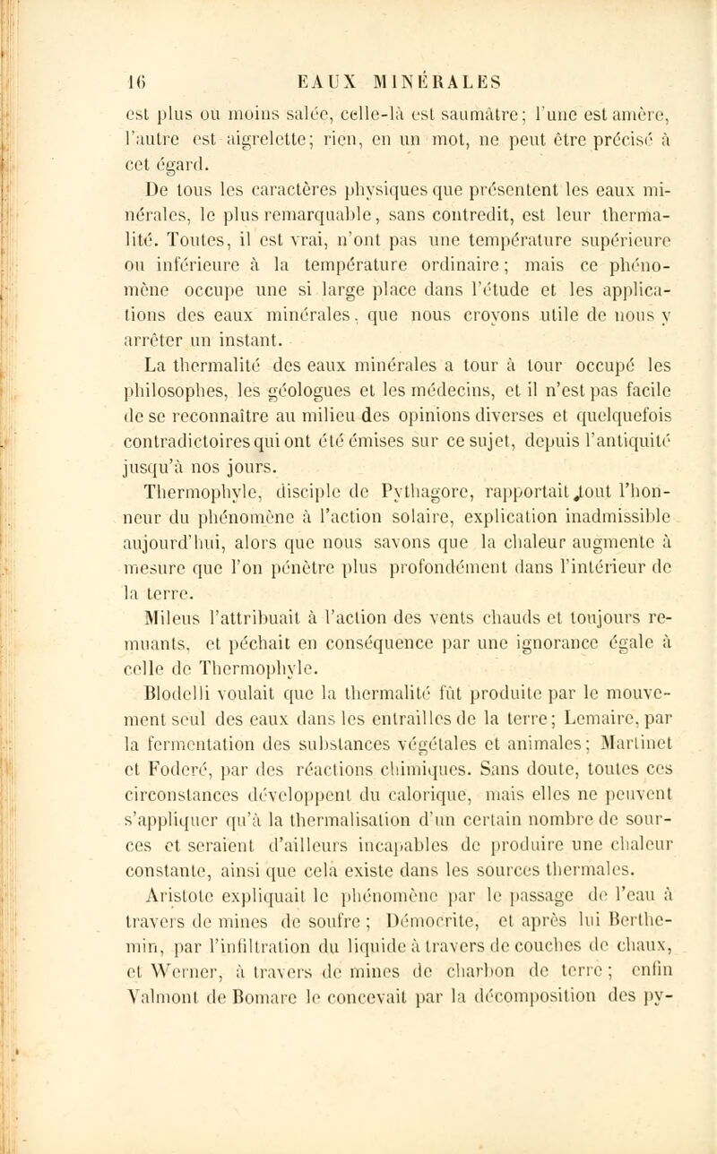 est plus ou moins salée, celle-là est saurhâtre; l'une estamère, l'autre est aigrelette; rien, en un mot, ne peut être précisé à cet égard. De tous les caractères physiques que présentent les eaux mi- nérales, le plus remarquable, sans contredit, est leur therma- lité. Toutes, il est vrai, n'ont pas une température supérieure ou inférieure à la température ordinaire; mais ce phéno- mène occupe une si large place dans l'étude et les applica- tions des eaux minérales, que nous croyons utile de nous y arrêter un instant. La thermalité des eaux minérales a tour à tour occupé les philosophes, les géologues et les médecins, et il n'est pas facile de se reconnaître au milieu des opinions diverses et quelquefois contradictoires qui ont été émises sur ce sujet, depuis l'antiquité' jusqu'à nos jours. Thermophyle, disciple de Pythagore, rapportait .tout l'hon- neur du phénomène à l'action solaire, explication inadmissible aujourd'hui, alors que nous savons que la chaleur augmente à mesure que l'on pénètre plus profondément dans l'intérieur de la terre. Mileus l'attribuait à l'action des vents chauds et toujours re- muants, et péchait en conséquence par une ignorance égale à celle de Thermophyle. Blodelli voulait que la thermalité fût produite par le mouve- ment seul des eaux dans les entrailles de la terre; Lemaire, par la fermentation des substances végétales et animales: Martinet et Foderé, par des réactions chimiques. Sans doute, toutes ces circonstances développent du calorique, mais elles ne peuvent s'appliquer qu'à la thermalisalion d'un certain nombre de sour- ces et seraient d'ailleurs incapables de produire une chaleur constante, ainsi que cela existe dans les sources thermales. Aristote expliquait le phénomène par le passage de l'eau à travers de mines de soufre ; Démodrite, et après lui Berthe- min, par l'infiltration du liquide à travers de couches de chaux, et Werner, à travers de mines de charbon de terre ; enfin Valmont de Bomaie le concevait par la décomposition des py-
