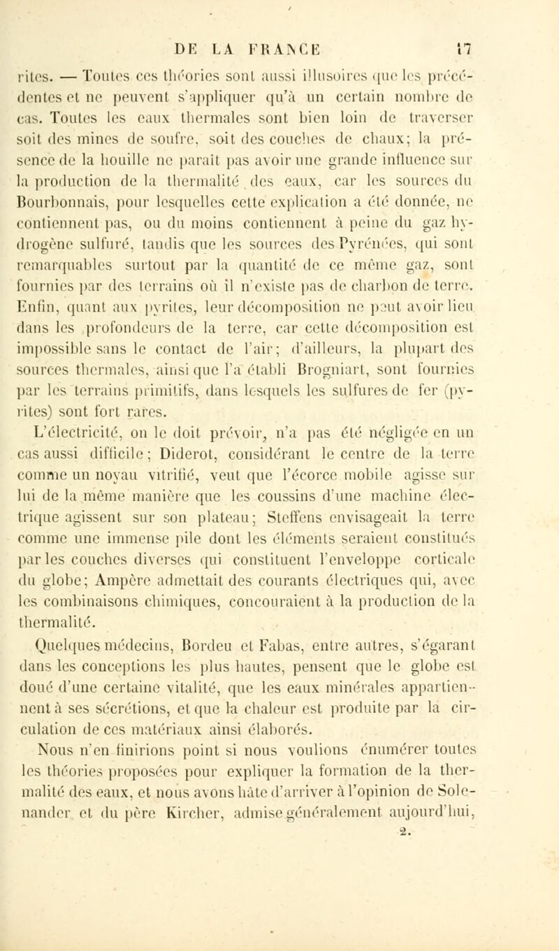 rites. — Toutes ces théories sont aussi illusoires que les précé- dentes et ne peuvenl s'appliquer qu'à un certain nombre de cas. Toutes les eaux thermales sont bien loin de traverser soit des mines de soufre, soit des couches de chaux; la pré- sence de la houille ne paraît pas avoir une grande influence sur la production delà thcrmalité des eaux, car les sources du Bourbonnais, pour lesquelles cette explication a été donnée, ne contiennent pas, ou du moins contiennent à peine du gaz hy- drogène sulfuré, tandis que les sources des Pyrénées, qui sont remarquables surtout par la quantité de ce même gaz, sont fournies par des terrains où il n'existe pas de charbon de terre. Enfin, quant aux pyrites, leur décomposition ne peut avoir lieu dans les profondeurs de la terre, car cette décomposition est impossible sans le contact de l'air; d'ailleurs, la plupart des sources thermales, ainsi que l'a établi Brogniart, sont fournies par les terrains primitifs, dans lesquels les sulfures de fer (py- rites) sont fort rares. L'électricité, on le doit prévoir, n'a pas été négligée en un cas aussi difficile; Diderot, considérant le centre de la terre comme un noyau vitrifié, veut que l'écorcc mobile agisse sur lui de la même manière que les coussins d'une machine élec- trique agissent sur son plateau; Steffens envisageait la terre comme une immense pile dont les éléments seraient constitués par les couches diverses qui constituent l'enveloppe corticale du globe; Ampère admettait des courants électriques qui, avec les combinaisons chimiques, concouraient à la production de la thermalilé. Quelques médecins, Bordeu et Fabas, entre autres, s'égarant dans les conceptions les plus hautes, pensent que le globe est doué d'une certaine vitalité, que les eaux minérales appartien- nent à ses sécrétions, et que la chaleur est produite par la cir- culation de ces matériaux ainsi élaborés. Nous n'en finirions point si nous voulions énumérer toutes les théories proposées pour expliquer la formation de la thcr- malité des eaux, et nous avons hâte d'arriver à l'opinion de Sole- nander et du père Kircher, admise généralement aujourd'hui,