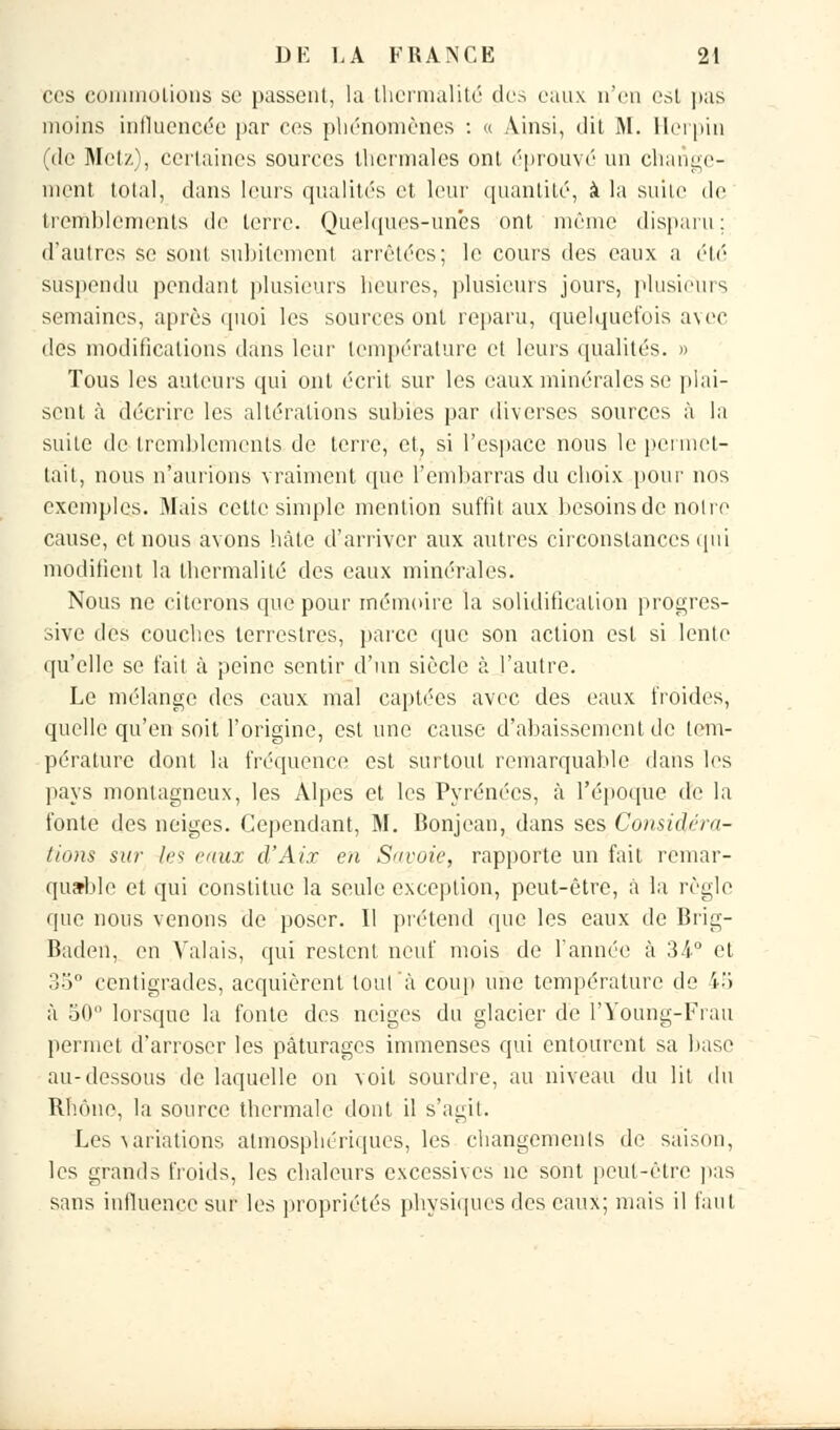 ces eommolions se passent, la thcrmalité des eaux n'eu est pas moins influencée par ces phénomènes : « Ainsi, dit M. Herpin (de Metz), certaines sources thermales ont ('prouvé un change- ment total, dans leurs qualités et leur quantité, à la suite de tremblements de terre. Quelques-unes ont même disparu : d'autres se sont subitement arrêtées; le cours des eaux a été suspendu pendant plusieurs heures, plusieurs jours, plusieurs semaines, après quoi les sources ont reparu, quelquefois avec des modifications dans leur température et leurs qualités. » Tous les auteurs qui ont écrit, sur les eaux minérales se plai- sent à décrire les altérations subies par diverses sources à la suite de tremblements de terre, et, si l'espace nous le permet- tait, nous n'aurions vraiment que l'embarras du choix pour nos exemples. Mais cette simple mention suffit aux besoins de noire cause, et nous avons hâte d'arriver aux autres circonstances qui modifient la thermalilé des eaux minérales. Nous ne citerons que pour mémoire la solidification progres- sive des couches terrestres, parce que son action est si lente qu'elle se fait à peine sentir d'un siècle à l'autre. Le mélange des eaux mal captées avec des eaux froides, quelle qu'en soit l'origine, est une cause d'abaissement de tem- pérature dont la fréquence est surtout remarquable dans les pays montagneux, les Alpes et les Pyrénées, à l'époque de la fonte des neiges. Cependant, M. Bonjean, dans ses Considéra- tions sur les eaux d'Aix en Savoie, rapporte un fait remar- quable et qui constitue la seule exception, peut-être, à la règle que nous venons de poser. Il prétend que les eaux de Brig- Baden, en Valais, qui restent neuf mois de l'année à 34° et 35° centigrades, acquièrent tout à coup une température de £5 à 50 lorsque la fonte des neiges du glacier de l'Young-Frau permet d'arroser les pâturages immenses qui entourent sa hase au-dessous de laquelle on voit sourdre, au niveau du lit du Rhône, la source thermale dont il s'agit. Les ^ariations atmosphériques, les changements de saison, les grands froids, les chaleurs excessives ne sont peut-être pas sans influence sur les propriétés physiques des eaux; mais il faut