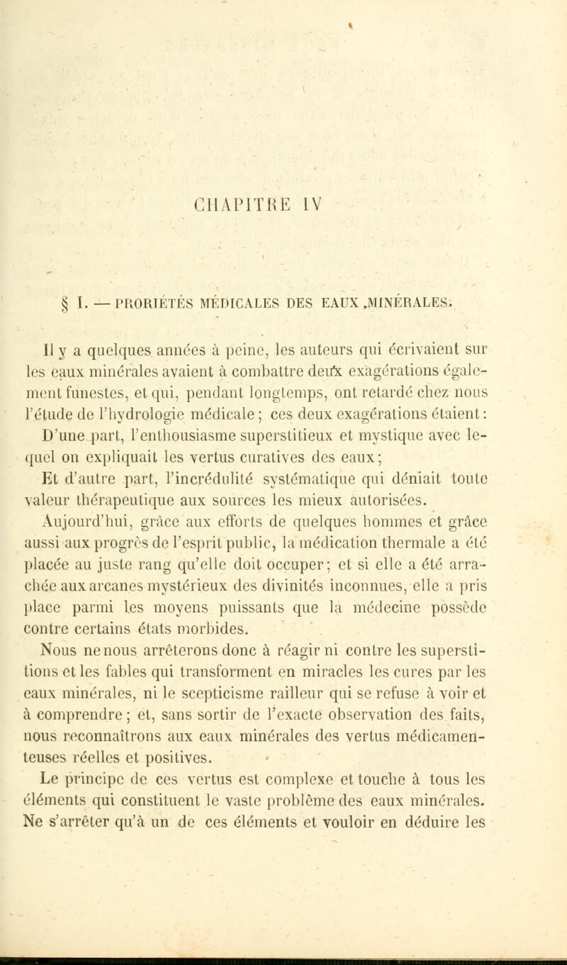 § I. — l'RORIETÉS MÉDICALES DES EAUX .MINÉRALES. Il y a quelques années à peine, les auteurs qui dérivaient sur les eaux minérales avaient à combattre deirx exagérations égale- ment funestes, et qui, pendant longtemps, ont retardé chez nous l'étude de l'hydrologie médicale ; ces deux exagérations étaient : D'une part, l'enthousiasme superstitieux et mystique avec le- quel on expliquait les vertus curatives des eaux; Et d'autre part, l'incrédulité systématique qui déniait toute valeur thérapeutique aux sources les mieux autorisées. Aujourd'hui, grâce aux efforts de quelques hommes et grâce aussi aux progrès de l'esprit public, la médication thermale a été placée au juste rang qu'elle doit occuper; et si elle a été arra- chée aux arcanes mystérieux des divinités inconnues, elle a pris place parmi les moyens puissants que la médecine possède contre certains états morbides. Nous ne nous arrêterons donc à réagir ni contre les supersti- tions et les fables qui transforment en miracles les cures par les eaux minérales, ni le scepticisme railleur qui se refuse à voir et à comprendre; et, sans sortir de l'exacte observation des faits, nous reconnaîtrons aux eaux minérales des vertus médicamen- teuses réelles et positives. Le principe de ces vertus est complexe et touche à tous les éléments qui constituent le vaste problème des eaux minérales. Ne s'arrêter qu'à un de ces éléments et vouloir en déduire les