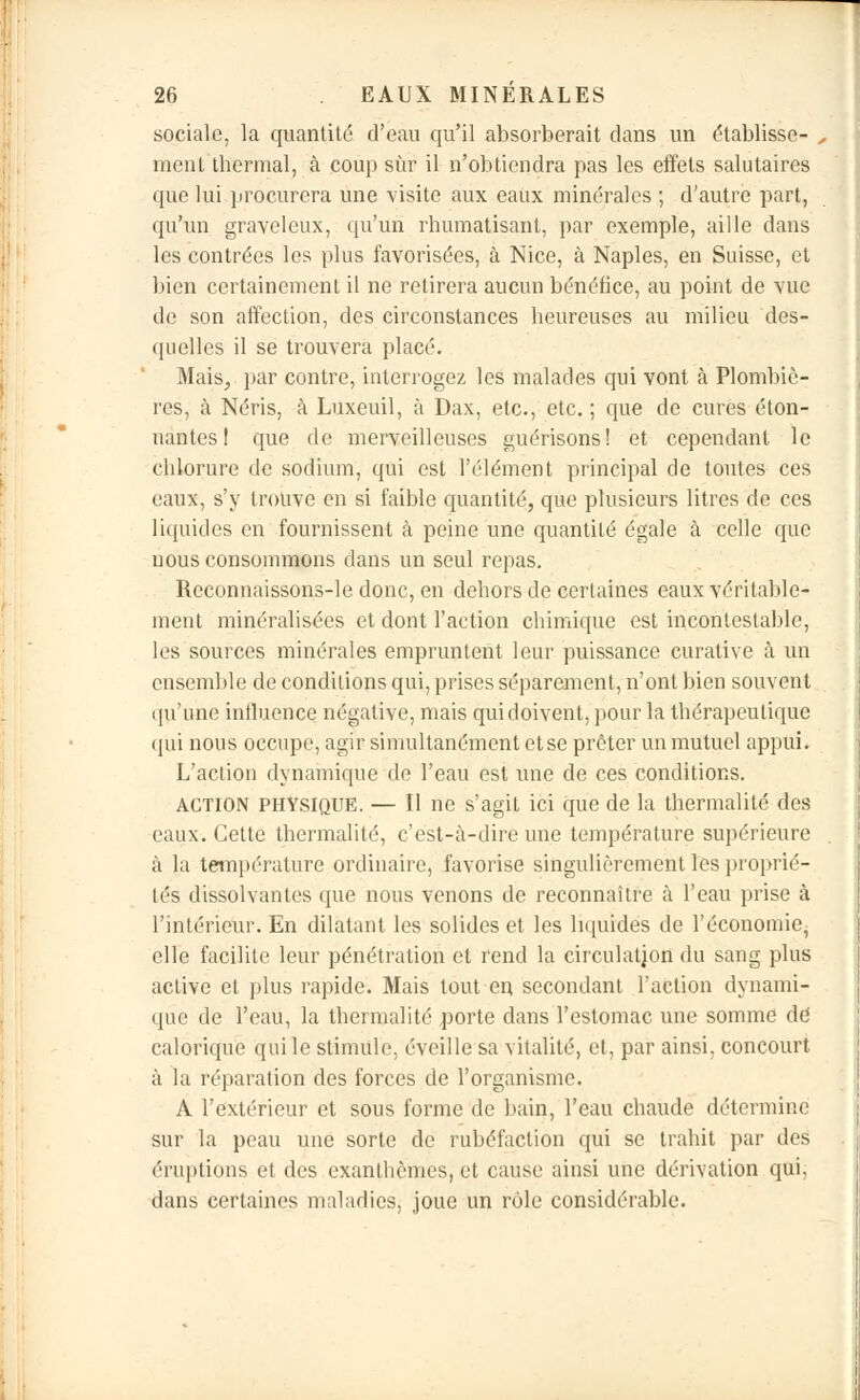 sociale, la quantité d'eau qu'il absorberait dans un établisse- ment thermal, à coup sur il n'obtiendra pas les effets salutaires que lui procurera une visite aux eaux minérales ; d'autre part, qu'un graveleux, qu'un rhumatisant, par exemple, aille dans les contrées les plus favorisées, à Nice, à Naples, en Suisse, et bien certainement il ne retirera aucun bénéfice, au point de vue de son affection, des circonstances heureuses au milieu des- quelles il se trouvera plaeé. Mais, par contre, interrogez les malades qui vont à Plombiè- res, à Néris, à Luxeuil, à Dax, etc., etc. ; que de cures éton- nantes ! que de merveilleuses guérisons! et cependant le chlorure de sodium, qui est l'élément principal de toutes ces eaux, s'y trouve en si faible quantité, que plusieurs litres de ces liquides en fournissent à peine une quantité égale à celle que nous consommons dans un seul repas. Reconnaissons-le donc, en dehors de certaines eaux véritable- ment minéralisées et dont l'action chimique est incontestable, les sources minérales empruntent leur puissance curative à un ensemble de conditions qui, prises séparément, n'ont bien souvent qu'une influence négative, mais qui doivent, pour la thérapeutique qui nous occupe, agir simultanément etse prêter un mutuel appui. L'action dynamique de l'eau est une de ces conditions. ACTION PHYSIQUE. — II ne s'agit ici que de la thermalité des eaux. Cette thermalité, c'est-à-dire une température supérieure à la température ordinaire, favorise singulièrement les proprié- tés dissolvantes que nous venons de reconnaître à l'eau prise à l'intérieur. En dilatant les solides et les liquides de l'économie, elle facilite leur pénétration et rend la circulation du sang plus active et plus rapide. Mais tout en secondant l'action dynami- que de l'eau, la thermalité porte dans l'estomac une somme dd calorique qui le stimule, éveille sa vitalité, et, par ainsi, concourt à la réparation des forces de l'organisme. A l'extérieur et sous forme de bain, l'eau chaude détermine sur la peau une sorte de rubéfaction qui se trahit par îles éruptions et des exanthèmes, et cause ainsi une dérivation qui, dans certaines maladies, joue un rôle considérable.