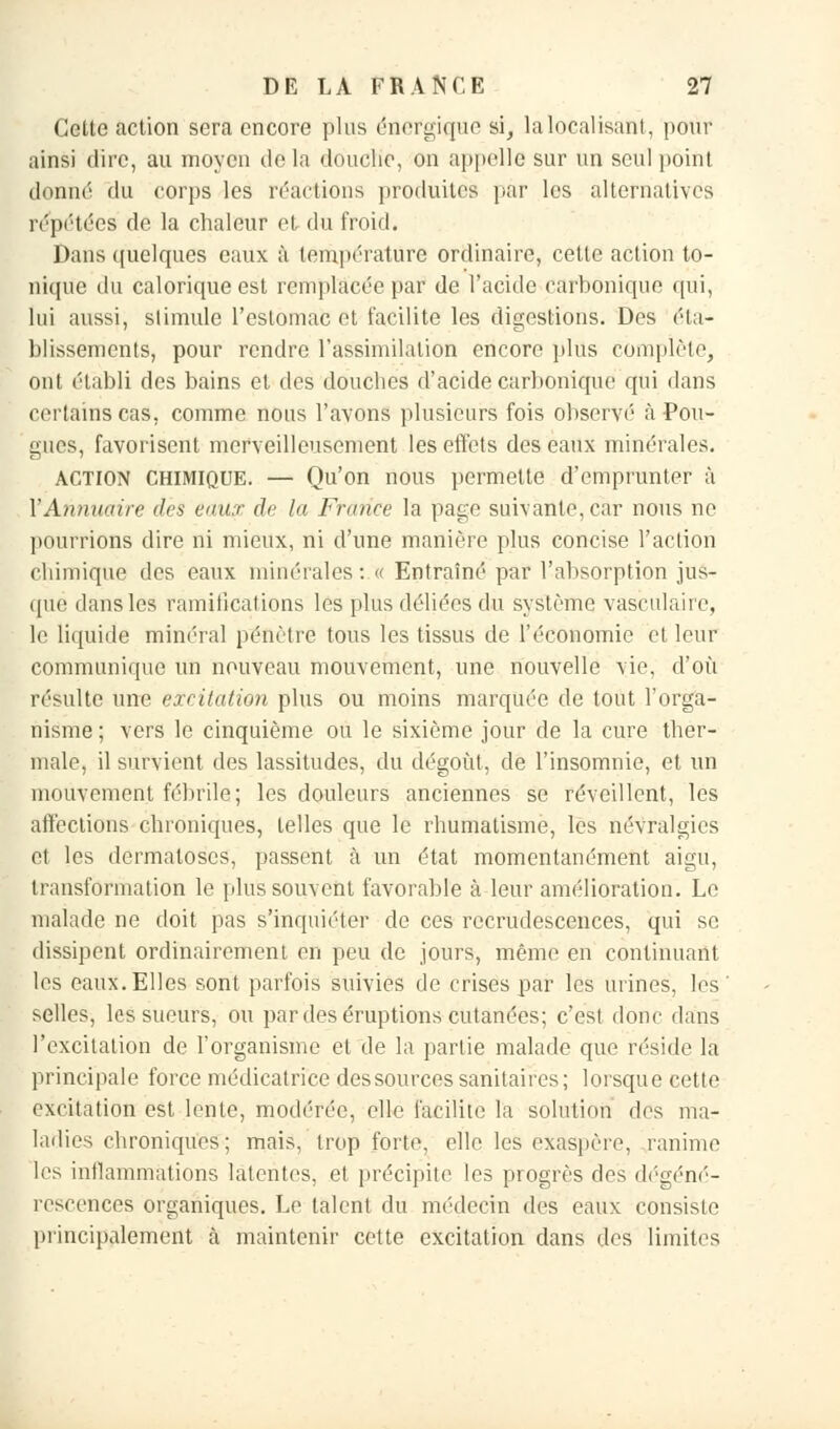 Cette action sera encore plus énergique si, la localisant, pour ainsi dire, au moyen de la douche, on appelle sur un seul point donné du corps les réactions produites par les alternatives répétées de la chaleur et du froid. Dans quelques eaux à température ordinaire, cette action to- nique du calorique est remplacée par de l'acide carbonique qui, lui aussi, slimule l'estomac et facilite les digestions. Des éta- blissements, pour rendre l'assimilation encore plus complète, ont établi des bains et des douches d'acide carbonique qui dans certains cas, comme nous l'avons plusieurs fois observé à Fou- gues, favorisent merveilleusement les effets des eaux minérales. ACTION chimique. — Qu'on nous permette d'emprunter à Y Annuaire dès eaux de lu France la page suivante, car nous ne pourrions dire ni mieux, ni d'une manière plus concise l'action chimique des eaux minérales : « Entraîné par l'absorption jus- que dans les ramifications les plus déliées du système vasculaire, le liquide minéral pénètre tous les tissus de l'économie et leur communique un nouveau mouvement, une nouvelle vie, d'où résulte une excitation plus ou moins marquée de tout l'orga- nisme ; vers le cinquième ou le sixième jour de la cure ther- male, il survient des lassitudes, du dégoût, de l'insomnie, et un mouvement fébrile; les douleurs anciennes se réveillent, les affections chroniques, telles que le rhumatisme, les névralgies et les dermatoses, passent à un état momentanément aigu, transformation le plus souvent favorable à leur amélioration. Le malade ne doit pas s'inquiéter de ces recrudescences, qui se dissipent ordinairement en peu de jours, même en continuant les eaux. Elles sont parfois suivies de crises par les urines, les selles, les sueurs, ou par des éruptions cutanées; c'est donc dans l'excitation de l'organisme et de la partie malade que réside la principale force médicatrice des sources sanitaires; lorsque cette excitation est lente, modérée, elle facilite la solution des ma- ladies chroniques; mais, trop forte, elle les exaspère, ranime les inflammations latentes, et précipite les progrès des dégéné- rescences organiques. Le talent du médecin des eaux consiste principalement à maintenir cette excitation dans des limites