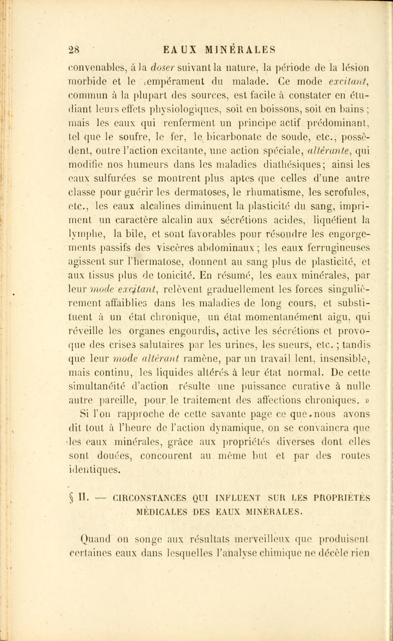 convenables, à la doser suivant la nature, la période de la lésion morbide et le tempérament du malade. Ce mode excitant, commun à la plupart des sources, est facile à constater en étu- diant leurs effets physiologiques, soit en boissons, soit en bains ; mais les eaux qui renferment un principe actif prédominant, tel que le soufre, le fer, le bicarbonate de soude, etc., possè- dent, outre l'action excitante, une action spéciale, altérante, qui modifie nos humeurs dans les maladies diathésiques; ainsi les eaux sulfurées se montrent plus aptes que celles d'une autre classe pour guérir les dermatoses, le rhumatisme, les scrofules, etc., les eaux alcalines diminuent la plasticité du sang, impri- ment un caractère alcalin aux sécrétions acides, liquéfient la lymphe, la bile, et sont favorables pour résoudre les engorge- ments passifs des viscères abdominaux ; les eaux ferrugineuses agissent sur l'hermatose, donnent au sang plus de plasticité, et aux tissus plus de tonicité. En résumé, les eaux minérales, par leur mode excitant, relèvent graduellement les forces singuliè- rement affaiblies dans les maladies de long cours, et substi- tuent à un étal chronique, un état momentanément aigu, qui réveille les organes engourdis, active les sécrétions et provo- que des crises salutaires par les urines, les sueurs, etc. ; tandis que leur mode altérant ramène, par un travail lent, insensible, mais continu, les liquides altérés, à leur état normal. De cette simultanéité d'action résulte une puissance curative à nulle autre pareille, pour, le traitement des affections chroniques. » Si l'on rapproche de cette savante page ce que.nous avons dit tout à l'heure de l'action dynamique, on se convaincra que les eaux minérales, grâce aux propriétés diverses dont elles sont douées, concourent au même but et par des routes identiques. § 11. — CIRCONSTANCES QUI INFLUENT SUR LES PROPRIÉTÉS MÉDICALES DES EAUX MINÉRALES. Quand on songe aux résultats merveilleux que produisent certaines eaux dans lesquelles l'analyse chimique ne décèle' rien