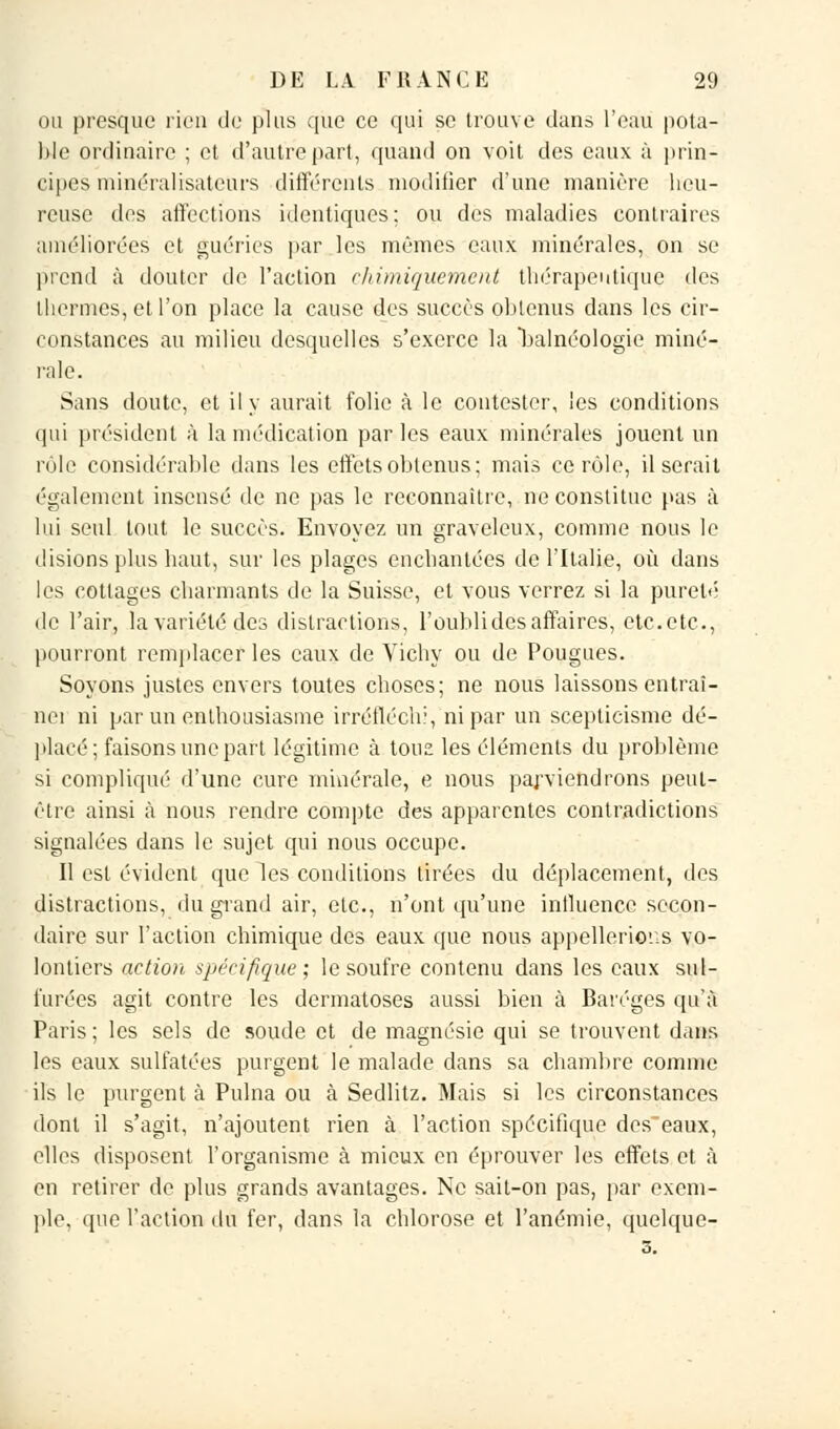 ou presque rien de plus que ce qui se trouve dans l'eau pota- ble ordinaire ; et d'autre part, quand on voit des eaux à prin- cipes m'mérabsateurs différents modifier d'une manière heu- reuse des affections identiques; ou des maladies contraires améliorées et guéries par les mêmes eaux minérales, on se prend à douter de l'action chimiquement thérapeutique des thermes, et l'on place la cause des succès obtenus dans les cir- constances au milieu desquelles s'exerce la balnéologie miné- rale. Sans doute, et il y aurait folie à le contester, les conditions qui président à la médication par les eaux minérales jouent un rôle considérable dans les effetsoblenus; mais ce rôle, il serait également insensé de ne pas le reconnaître, ne constitue pas à lui seul tout le succès. Envoyez un graveleux, comme nous le disions plus haut, sur les plages enchantées de l'Italie, où dans les cottages charmants de la Suisse, et vous verrez si la pureté de l'air, la variété des distractions, l'oubli des affaires, etc. etc., pourront remplacer les eaux de Vichy ou de Pougues. Soyons justes envers toutes choses; ne nous laissons entraî- nei ni par un enthousiasme irréfléchi, ni par un scepticisme dé- placé; faisons une part légitime à tous les éléments du problème si compliqué d'une cure minérale, e nous parviendrons peut- être ainsi à nous rendre compte des apparentes contradictions signalées dans le sujet qui nous occupe. Il est évident que les conditions tirées du déplacement, des distractions, du grand air, etc., n'ont qu'une influence secon- daire sur l'action chimique des eaux que nous appellerions vo- lontiers action spécifique; le soufre contenu dans les eaux sul- furées agit contre les dermatoses aussi bien à Baréges qu'à Paris; les sels de soude et de magnésie qui se trouvent dans les eaux sulfatées purgent le malade dans sa chambre comme ils le purgent à Pulna ou à Sedlitz. Mais si les circonstances dont il s'agit, n'ajoutent rien à l'action spécifique des'eaux, elles disposent l'organisme à mieux en éprouver les effets et à en retirer de plus grands avantages. Ne sait-on pas, par exem- ple, que l'action du fer, dans la chlorose et l'anémie, quelque-; s.