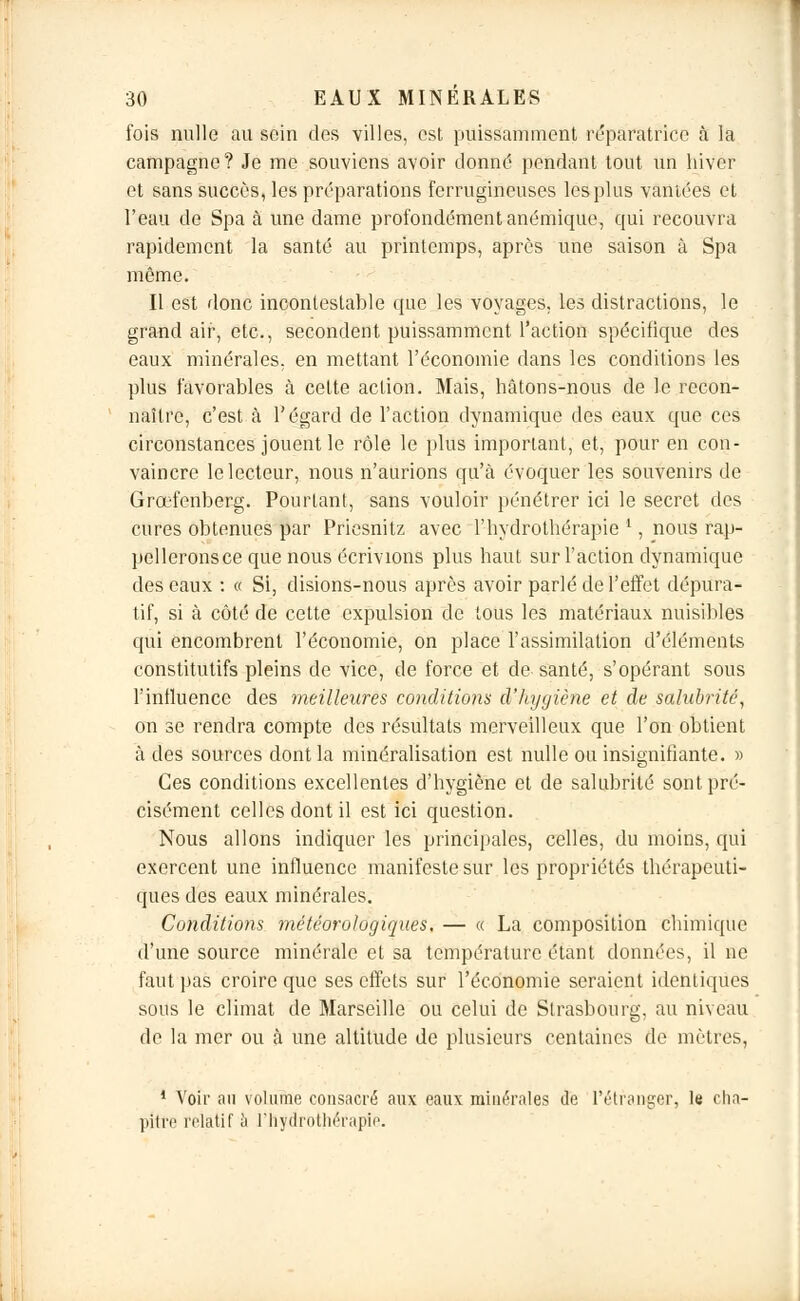 fois nulle au soin des villes, est puissamment réparatrice à la campagne? Je me souviens avoir donné pendant tout un hiver et sans succès, les préparations ferrugineuses les plus vantées et l'eau de Spa à une dame profondément anémique, qui recouvra rapidement la santé au printemps, après une saison à Spa même. Il est donc incontestable que les voyages, les distractions, le grand air, etc., secondent puissamment l'action spécifique des eaux minérales, en mettant l'économie dans les conditions les plus favorables à cette action. Mais, hâtons-nous de le recon- naître, c'est à l'égard de l'action dynamique des eaux que ces circonstances jouent le rôle le plus important, et, pour en con- vaincre le lecteur, nous n'aurions qu'à évoquer les souvenirs de Grœfenberg. Pourtant, sans vouloir pénétrer ici le secret des cures obtenues par Priesnitz avec l'hydrothérapie ', nous rap- pelleronsce que nous écrivions plus haut sur l'action dynamique des eaux : « Si, disions-nous après avoir parlé de l'effet dépura- tif, si à côté de cette expulsion de tous les matériaux nuisibles qui encombrent l'économie, on place l'assimilation d'éléments constitutifs pleins de vice, de force et de santé, s'opérant sous l'influence des meilleures conditions d'hygiène et de salubrité, on se rendra compte des résultats merveilleux que l'on obtient à des sources dont la minéralisation est nulle ou insignifiante. » Ces conditions excellentes d'hygiène et de salubrité sont pré- cisément celles dont il est ici question. Nous allons indiquer les principales, celles, du moins, qui exercent une influence manifeste sur les propriétés thérapeuti- ques des eaux minérales. Conditions météorologiques. — « La composition chimique d'une source minérale et sa température étant données, il ne faut pas croire que ses effets sur l'économie seraient identiques sous le climat de Marseille ou celui de Strasbourg, au niveau de la mer ou à une altitude de plusieurs centaines de mètres, 1 Voir au volume consacré aux eaux minérales de l'étranger, le cha- pitre relatif à l'hydrothérapie.