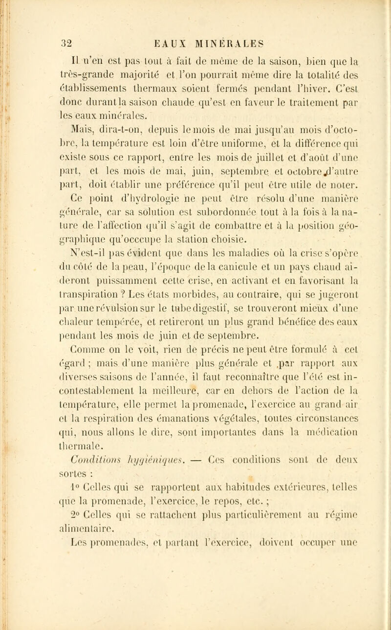 Il n'en est pas tout à fait de même de la saison, bien que la très-grande majorité et l'on pourrait même dire la totalité des établissements thermaux soient fermés pendant l'hiver. C'est donc durant la saison chaude qu'est en faveur le traitement par les eaux minérales. Mais, dira-t-on, depuis le mois de mai jusqu'au mois d'octo- bre, la température est loin d'être uniforme, et la différence qui existe sous ce rapport, entre les mois de juillet et d'août d'une part, et les mois de mai, juin, septembre et octobre «d'autre part, doit établir une préférence qu'il peut être utile de noter. Ce point d'hydrologie ne peut être résolu d'une manière générale, car sa solution est subordonnée tout à la fois à la na- ture de l'affection qu'il s'agit de combattre et à la position géo- graphique qu'oeccupe la station choisie. N'est-il pas évident que dans les maladies où la crise s'opère d'à côté de la peau, l'époque de la canicule et un pays chaud ai- deront puissamment cette crise, en activant et en favorisant la transpiration ? Les états morbides, au contraire, qui se jugeront par une révulsion sur le tube digestif, se trouveront mieux d'une chaleur tempérée, et retireront un plus grand bénéfice des eaux pendant les mois de juin et de septembre. Comme on le voit, rien de précis ne peut être formulé à cet égard ; mais d'une manière plus générale et ,par rapport aux diverses saisons de l'année, il faut reconnaître que l'été est in- contestablement la meilleure, car en dehors de l'action de la température, elle permet la promenade, l'exercice au grand air et la respiration des émanations végétales, toutes circonstances qui, nous allons le dire, sont importantes dans la médication thermale. Conditions hygiéniques. — Ces conditions sont de deux sortes : 1° Celles qui se rapportent aux habitudes extérieures, telles que la promenade, l'exercice, le repos, etc. ; 2° Celles qui se rattachent plus particulièrement au régime alimentaire. Les promenades, et partant l'exercice, doivent occuper nue